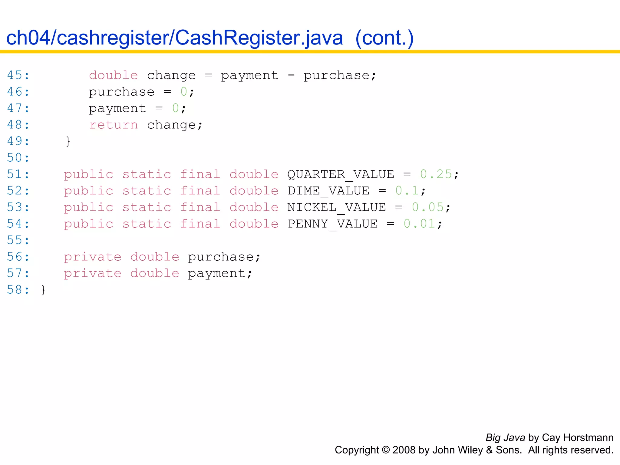 Big Java  by Cay Horstmann Copyright © 2008 by John Wiley & Sons.  All rights reserved. 45:   double  change  =  payment  -  purchase ; 46:   purchase  =   0 ; 47:   payment  =   0 ; 48:   return  change ; 49:   } 50:   51:   public   static   final   double  QUARTER_VALUE  =   0.25 ; 52:   public   static   final   double  DIME_VALUE  =   0.1 ; 53:   public   static   final   double  NICKEL_VALUE  =   0.05 ; 54:   public   static   final   double  PENNY_VALUE  =   0.01 ; 55:   56:   private   double  purchase ; 57:   private   double  payment ; 58:   } ch04/cashregister/CashRegister.java  (cont.) 