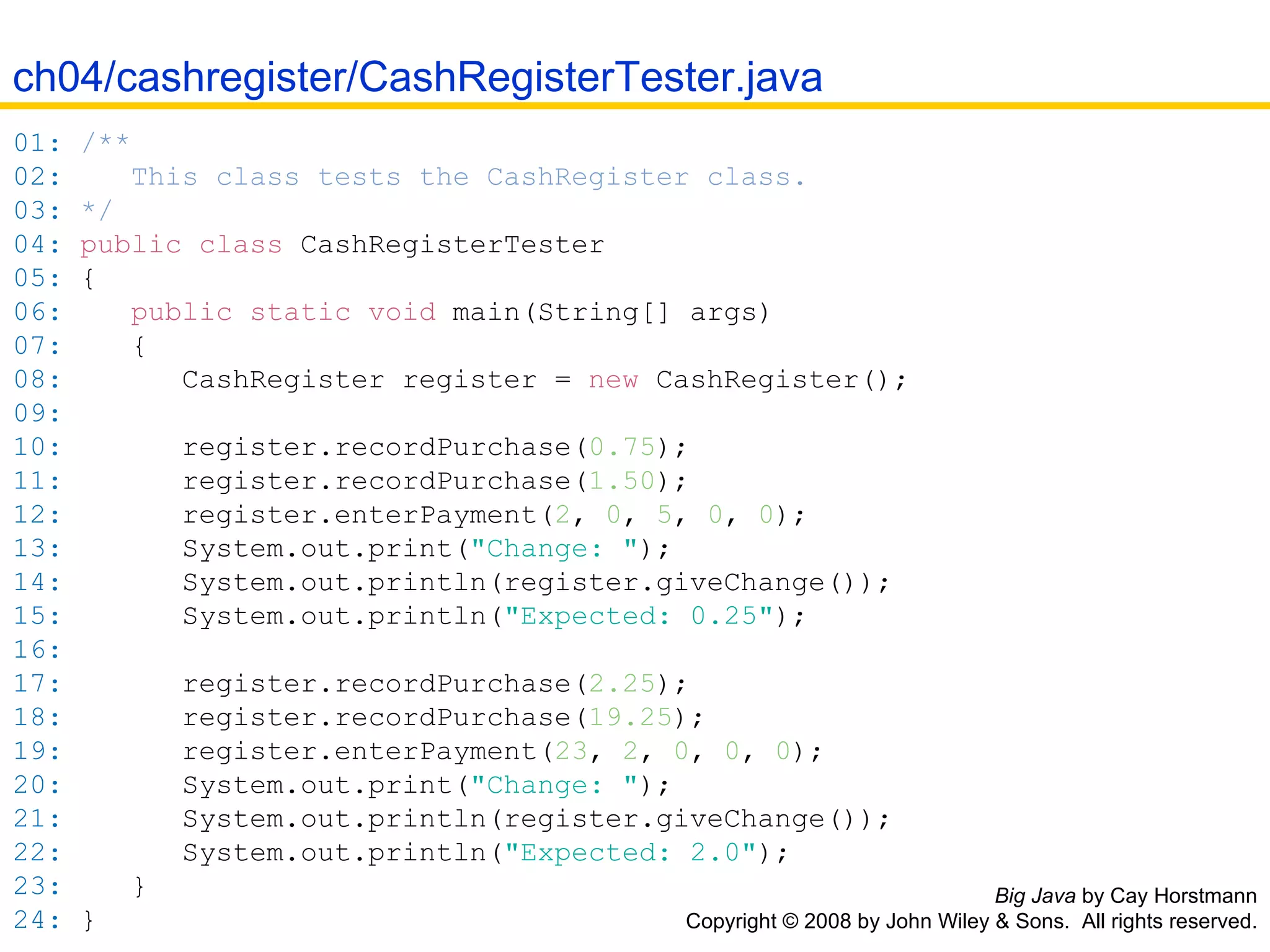 Big Java  by Cay Horstmann Copyright © 2008 by John Wiley & Sons.  All rights reserved. 01:   /** 02:   This class tests the CashRegister class. 03:   */ 04:   public   class  CashRegisterTester 05:   { 06:   public   static   void   main( String []  args ) 07:   { 08:   CashRegister register  =   new   CashRegister(); 09:   10:   register .recordPurchase( 0.75 ); 11:   register .recordPurchase( 1.50 ); 12:   register .enterPayment( 2 ,   0 ,   5 ,   0 ,   0 ); 13:   System . out .print( &quot;Change: &quot; ); 14:   System . out .println( register .giveChange()); 15:   System . out .println( &quot;Expected: 0.25&quot; ); 16:   17:   register .recordPurchase( 2.25 ); 18:   register .recordPurchase( 19.25 ); 19:   register .enterPayment( 23 ,   2 ,   0 ,   0 ,   0 ); 20:   System . out .print( &quot;Change: &quot; ); 21:   System . out .println( register .giveChange()); 22:   System . out .println( &quot;Expected: 2.0&quot; ); 23:   } 24:   } ch04/cashregister/CashRegisterTester.java 