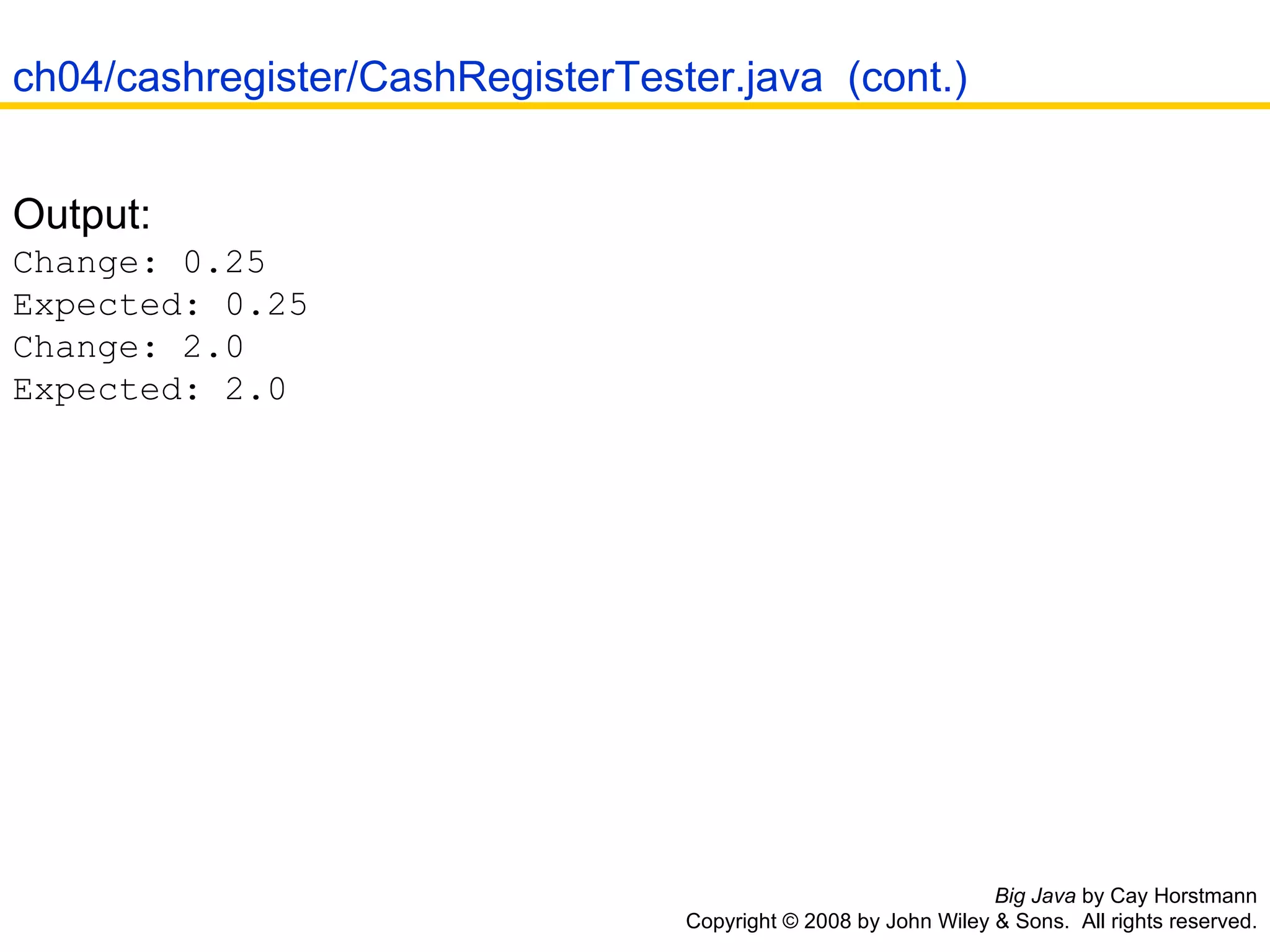 Big Java  by Cay Horstmann Copyright © 2008 by John Wiley & Sons.  All rights reserved. Output:  Change: 0.25  Expected: 0.25  Change: 2.0  Expected: 2.0 ch04/cashregister/CashRegisterTester.java  (cont.) 