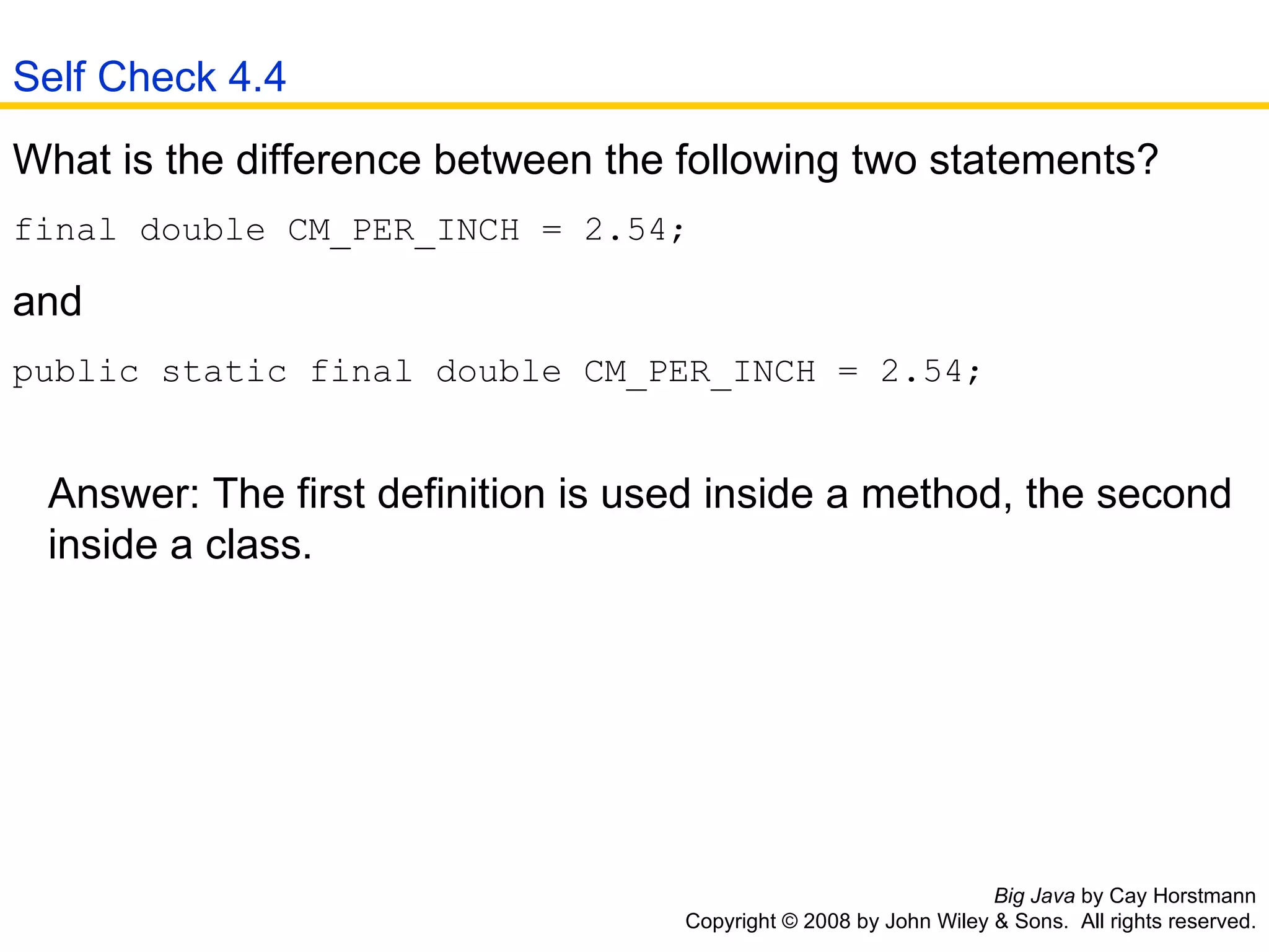 Big Java  by Cay Horstmann Copyright © 2008 by John Wiley & Sons.  All rights reserved. What is the difference between the following two statements? final double CM_PER_INCH = 2.54; and  public static final double CM_PER_INCH = 2.54;    Answer: The first definition is used inside a method, the second    inside a class.  Self Check 4.4 