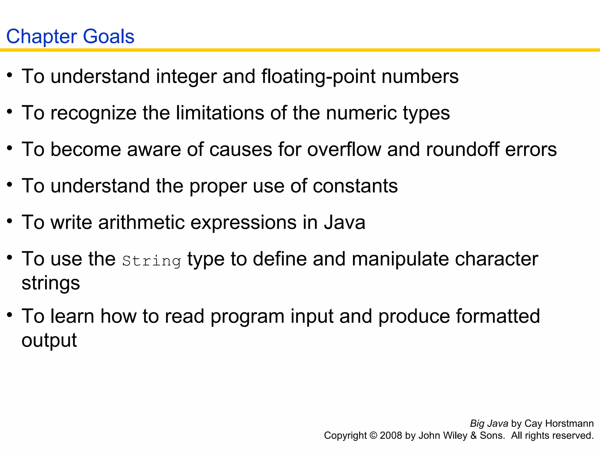 Big Java  by Cay Horstmann Copyright © 2008 by John Wiley & Sons.  All rights reserved. To understand integer and floating-point numbers  To recognize the limitations of the numeric types  To become aware of causes for overflow and roundoff errors  To understand the proper use of constants  To write arithmetic expressions in Java  To use the  String  type to define and manipulate character strings  To learn how to read program input and produce formatted output   Chapter Goals 