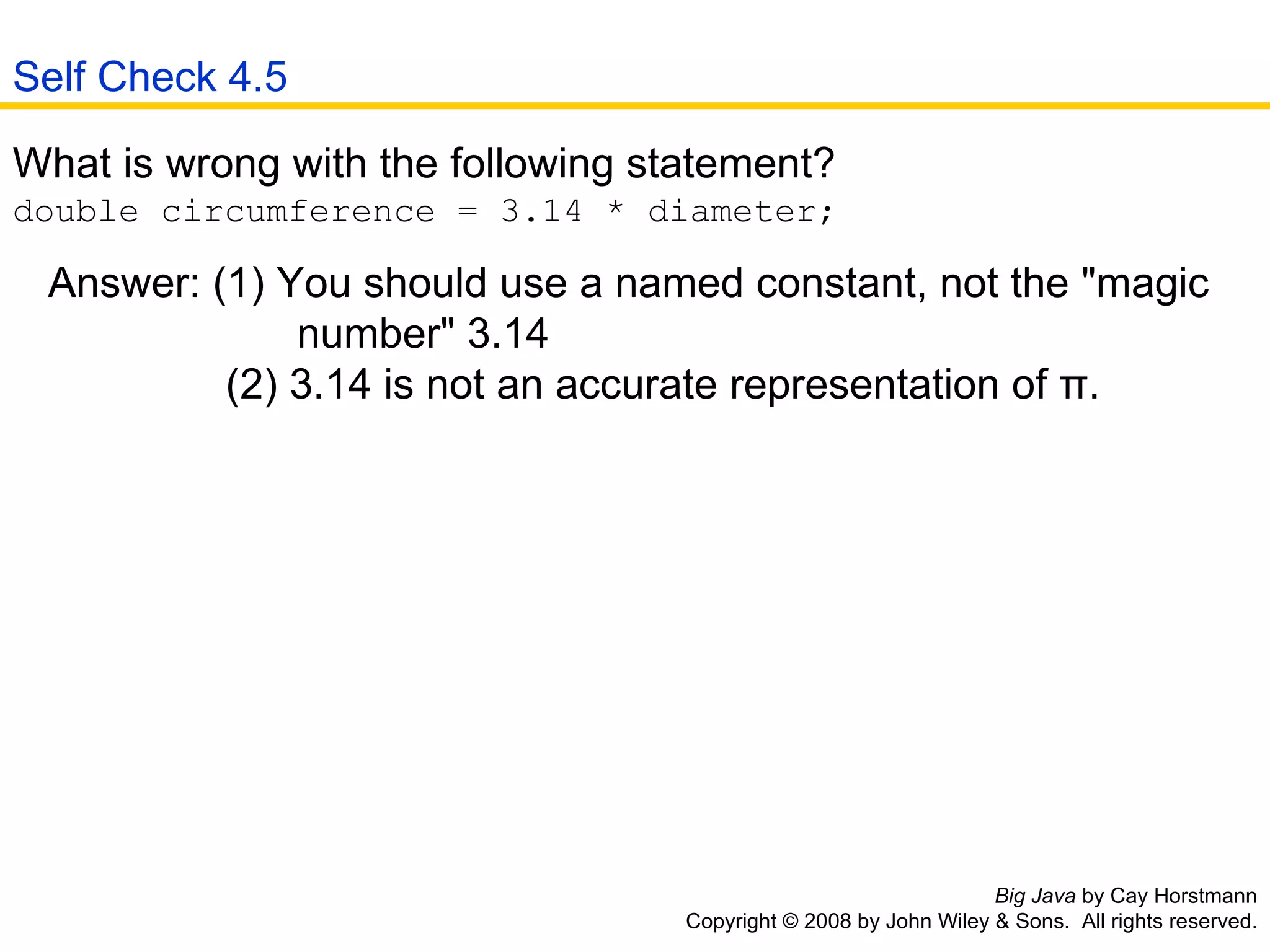 Big Java  by Cay Horstmann Copyright © 2008 by John Wiley & Sons.  All rights reserved. What is wrong with the following statement?  double circumference = 3.14 * diameter;  Answer: (1) You should use a named constant, not the &quot;magic    number&quot; 3.14   (2) 3.14 is not an accurate representation of π.  Self Check 4.5 