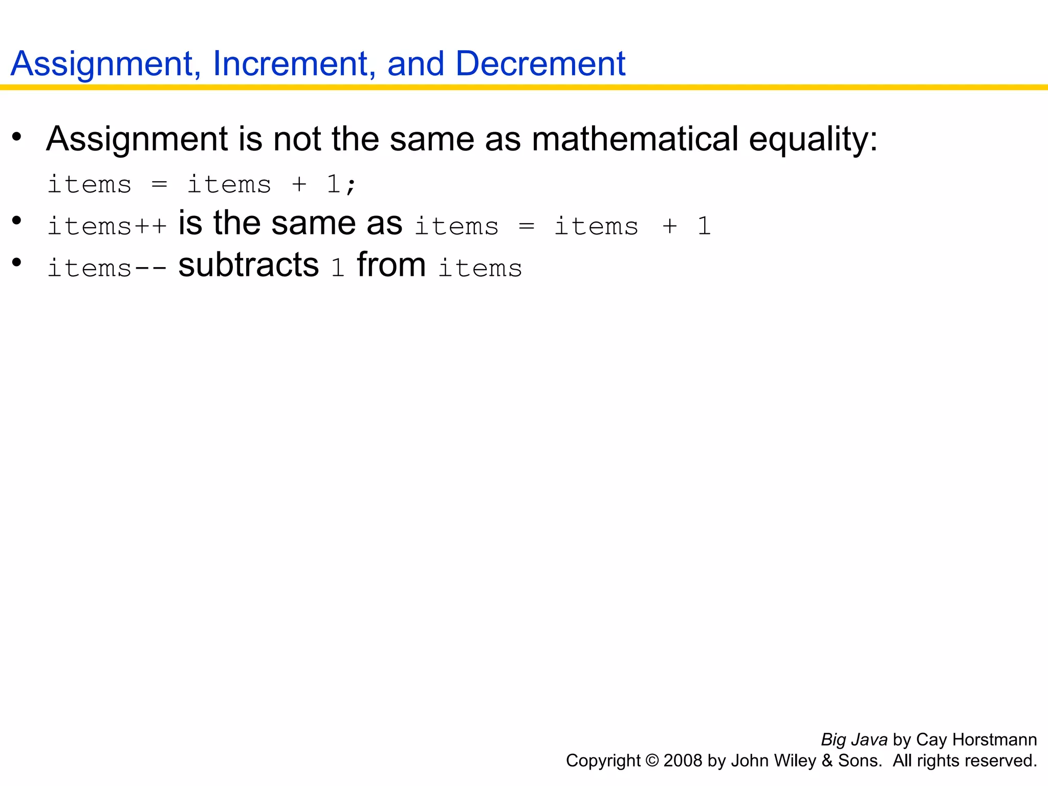 Big Java  by Cay Horstmann Copyright © 2008 by John Wiley & Sons.  All rights reserved. Assignment is not the same as mathematical equality:   items = items + 1;   items++  is the same as  items = items   + 1   items--  subtracts  1  from  items   Assignment, Increment, and Decrement 