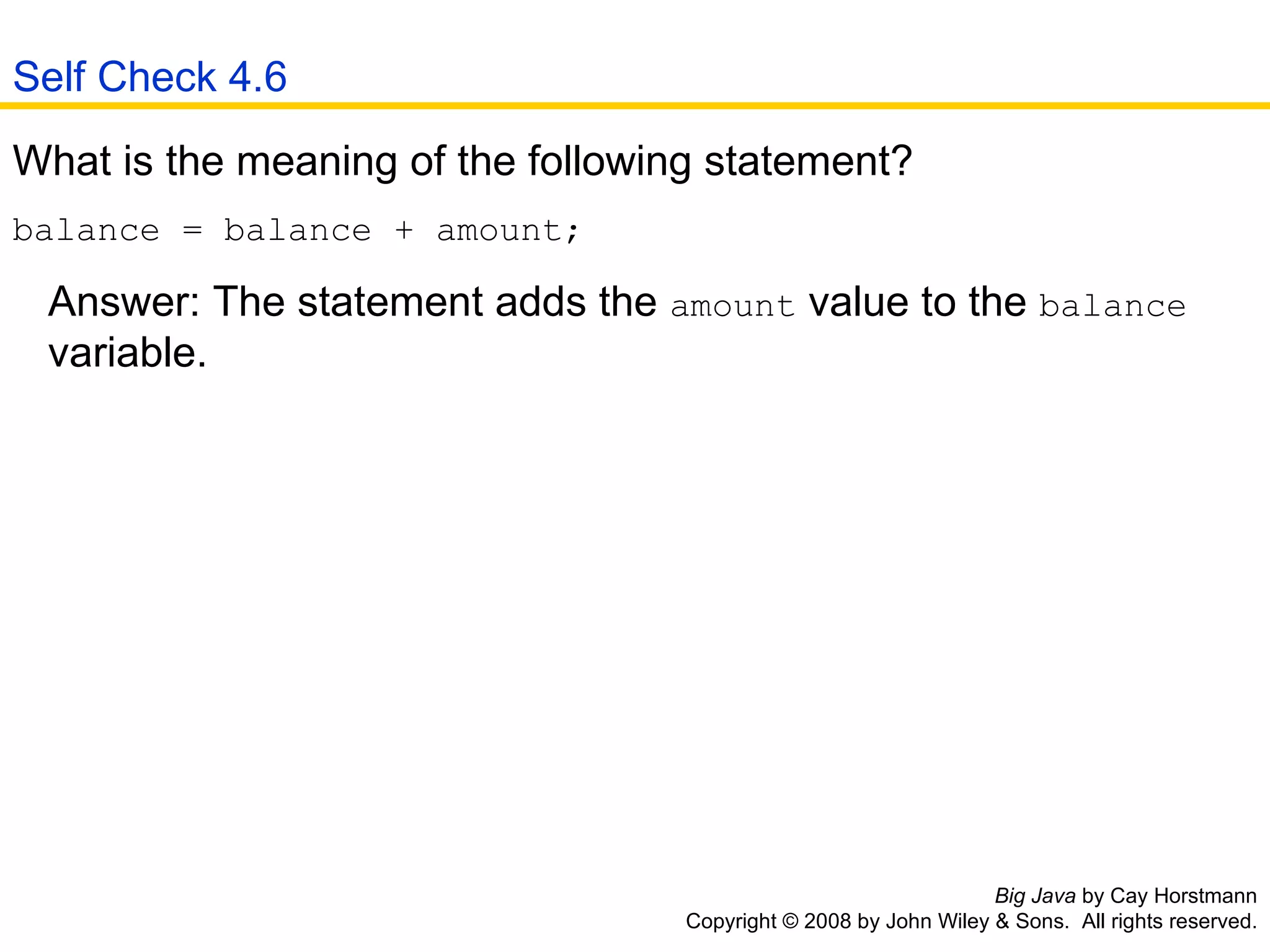 Big Java  by Cay Horstmann Copyright © 2008 by John Wiley & Sons.  All rights reserved. What is the meaning of the following statement?  balance = balance + amount;  Answer: The statement adds the  amount  value to the  balance     variable. Self Check 4.6 