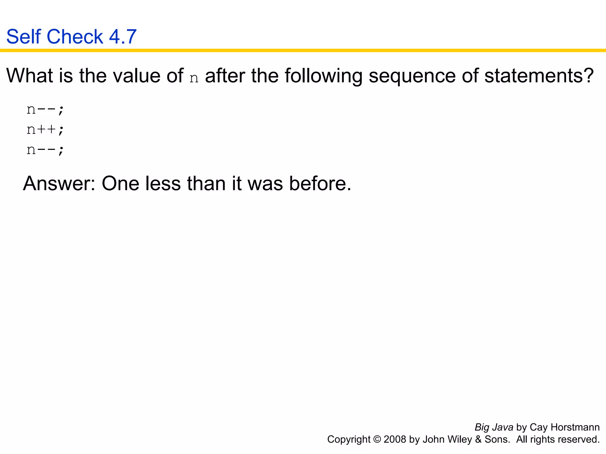 Big Java  by Cay Horstmann Copyright © 2008 by John Wiley & Sons.  All rights reserved. What is the value of  n  after the following sequence of statements? n--;  n++;  n--;  Answer: One less than it was before.  Self Check 4.7 