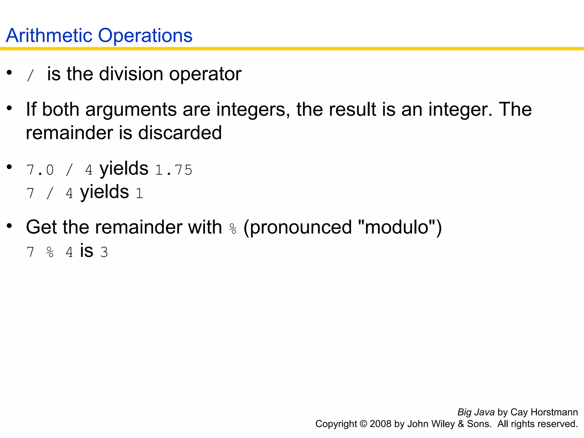 Big Java  by Cay Horstmann Copyright © 2008 by John Wiley & Sons.  All rights reserved. /   is the division operator  If both arguments are integers, the result is an integer. The   remainder is discarded  7.0 / 4  yields  1.75   7 / 4  yields  1   Get the remainder with  %  (pronounced &quot;modulo&quot;)   7 % 4  is  3   Arithmetic Operations 