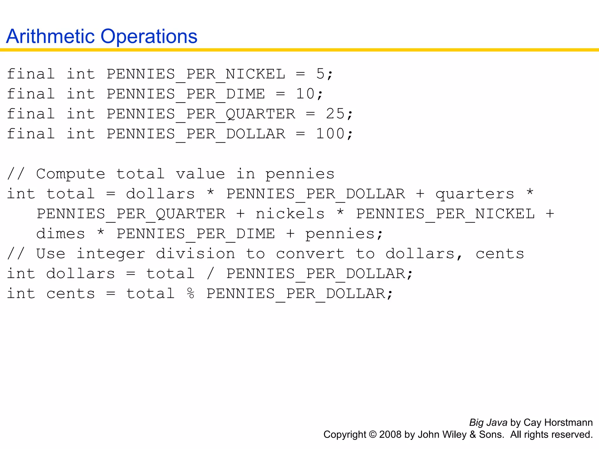 Big Java  by Cay Horstmann Copyright © 2008 by John Wiley & Sons.  All rights reserved. final int PENNIES_PER_NICKEL = 5;  final int PENNIES_PER_DIME = 10;  final int PENNIES_PER_QUARTER = 25;  final int PENNIES_PER_DOLLAR = 100;  // Compute total value in pennies  int total = dollars * PENNIES_PER_DOLLAR + quarters *    PENNIES_PER_QUARTER + nickels * PENNIES_PER_NICKEL +    dimes * PENNIES_PER_DIME + pennies;  // Use integer division to convert to dollars, cents  int dollars = total / PENNIES_PER_DOLLAR;  int cents = total % PENNIES_PER_DOLLAR;  Arithmetic Operations 