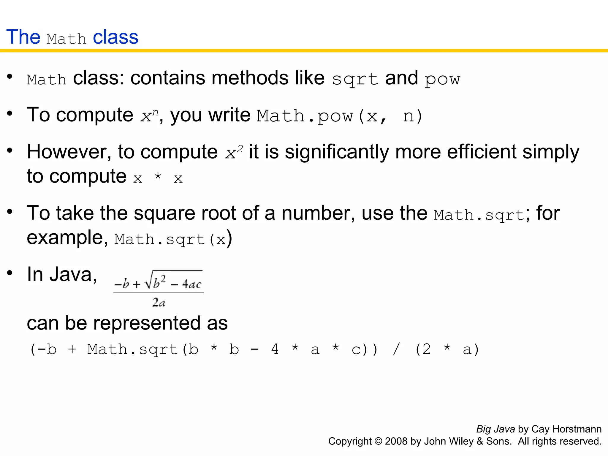 Big Java  by Cay Horstmann Copyright © 2008 by John Wiley & Sons.  All rights reserved. Math  class: contains methods like  sqrt  and  pow   To compute  x n , you write  Math.pow(x, n)   However, to compute  x 2  it is significantly more efficient simply   to compute  x * x   To take the square root of a number, use the  Math.sqrt ; for   example,  Math.sqrt(x )   In Java,                           can be represented as   (-b + Math.sqrt(b * b - 4 * a * c)) / (2 * a)   The  Math  class 