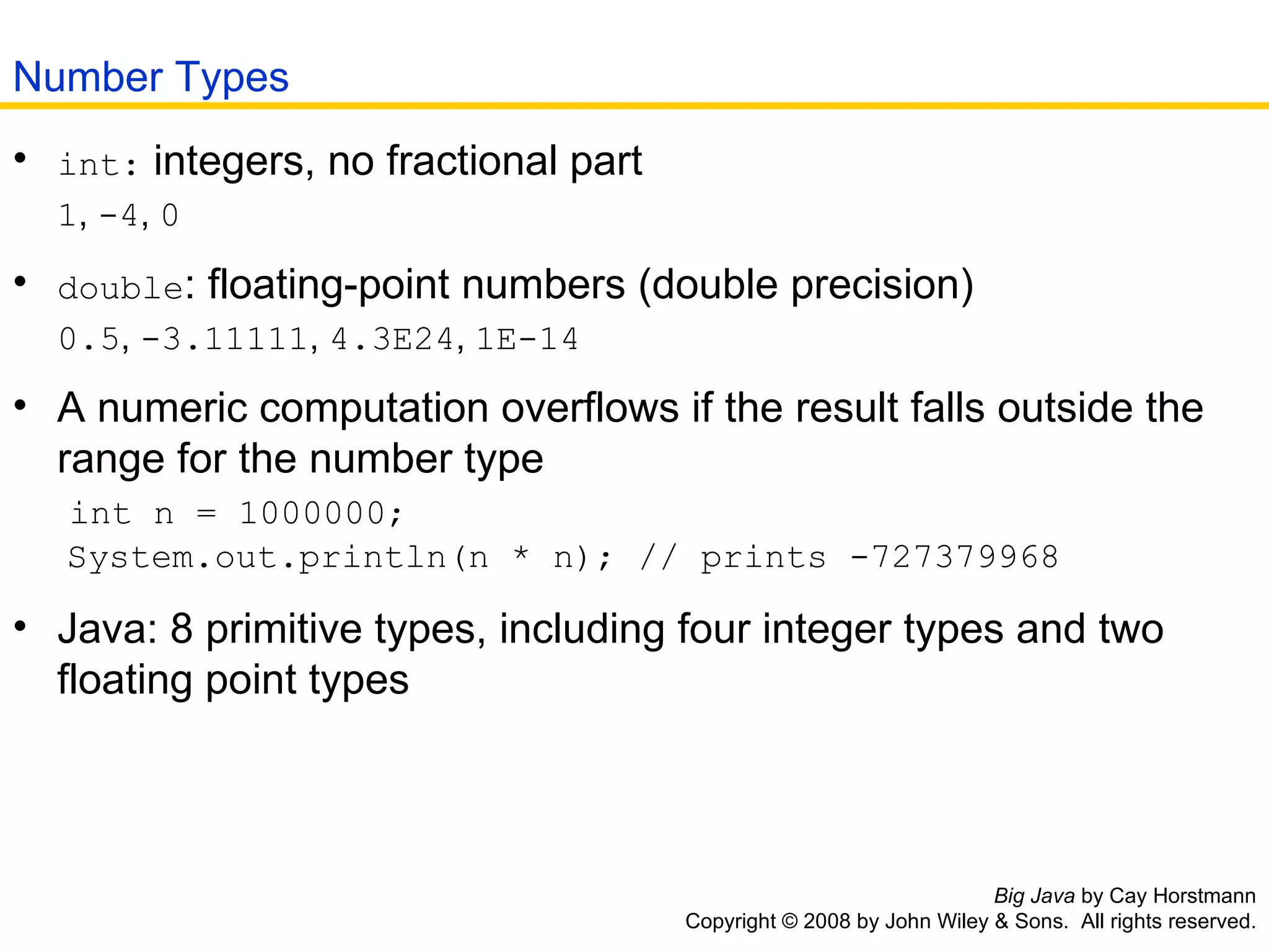 Big Java  by Cay Horstmann Copyright © 2008 by John Wiley & Sons.  All rights reserved. int:  integers, no fractional part    1 ,  -4 ,  0   double : floating-point numbers (double precision)    0.5 ,  -3.11111 ,  4.3E24 ,  1E-14   A numeric computation overflows if the result falls outside the   range for the number type    int n = 1000000;   System.out.println(n * n); // prints -727379968  Java: 8 primitive types, including four integer types and two   floating point types  Number Types 