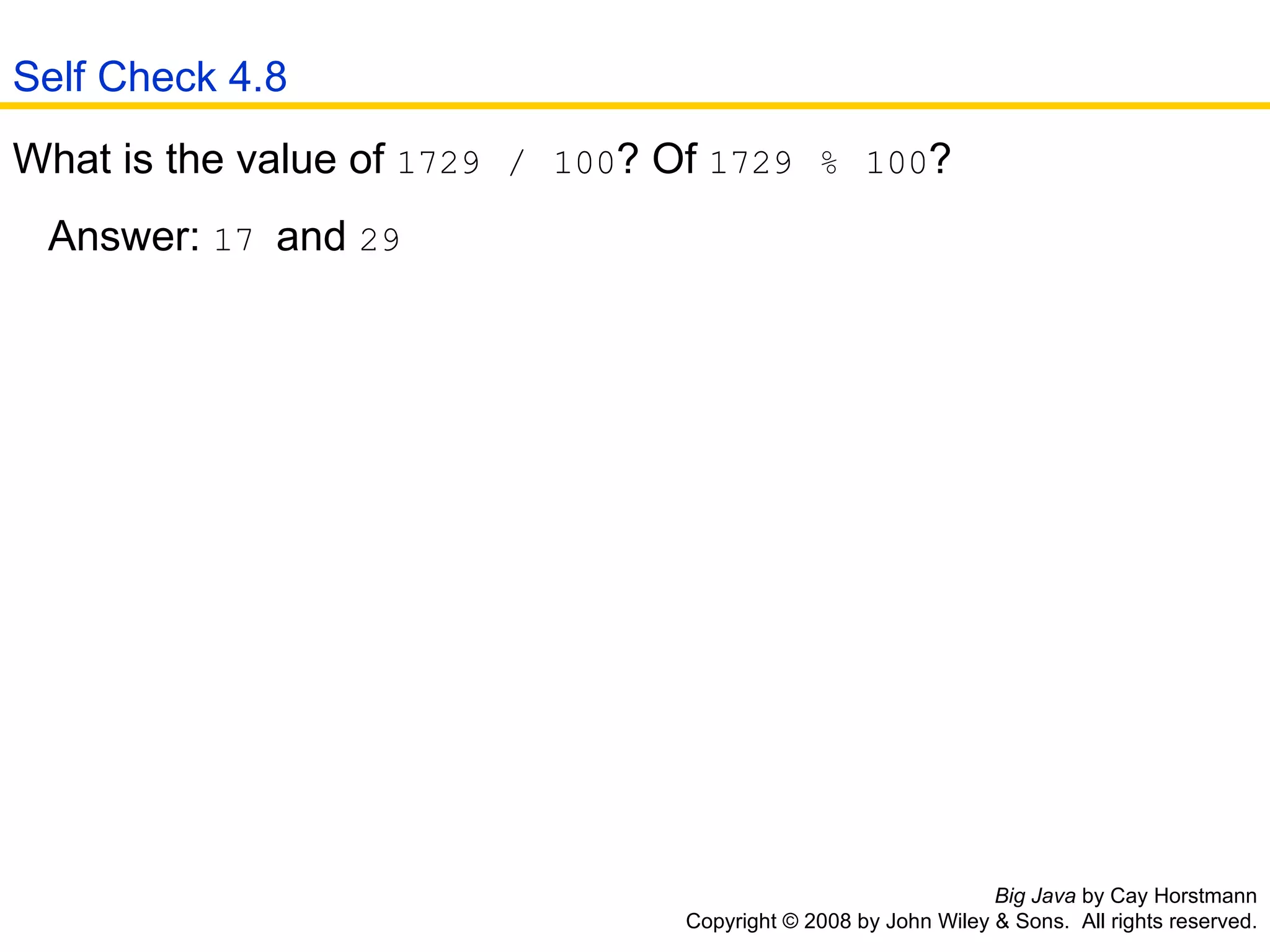 Big Java  by Cay Horstmann Copyright © 2008 by John Wiley & Sons.  All rights reserved. What is the value of  1729   /   100 ? Of  1729   %   100 ?  Answer:  17  and  29   Self Check 4.8 