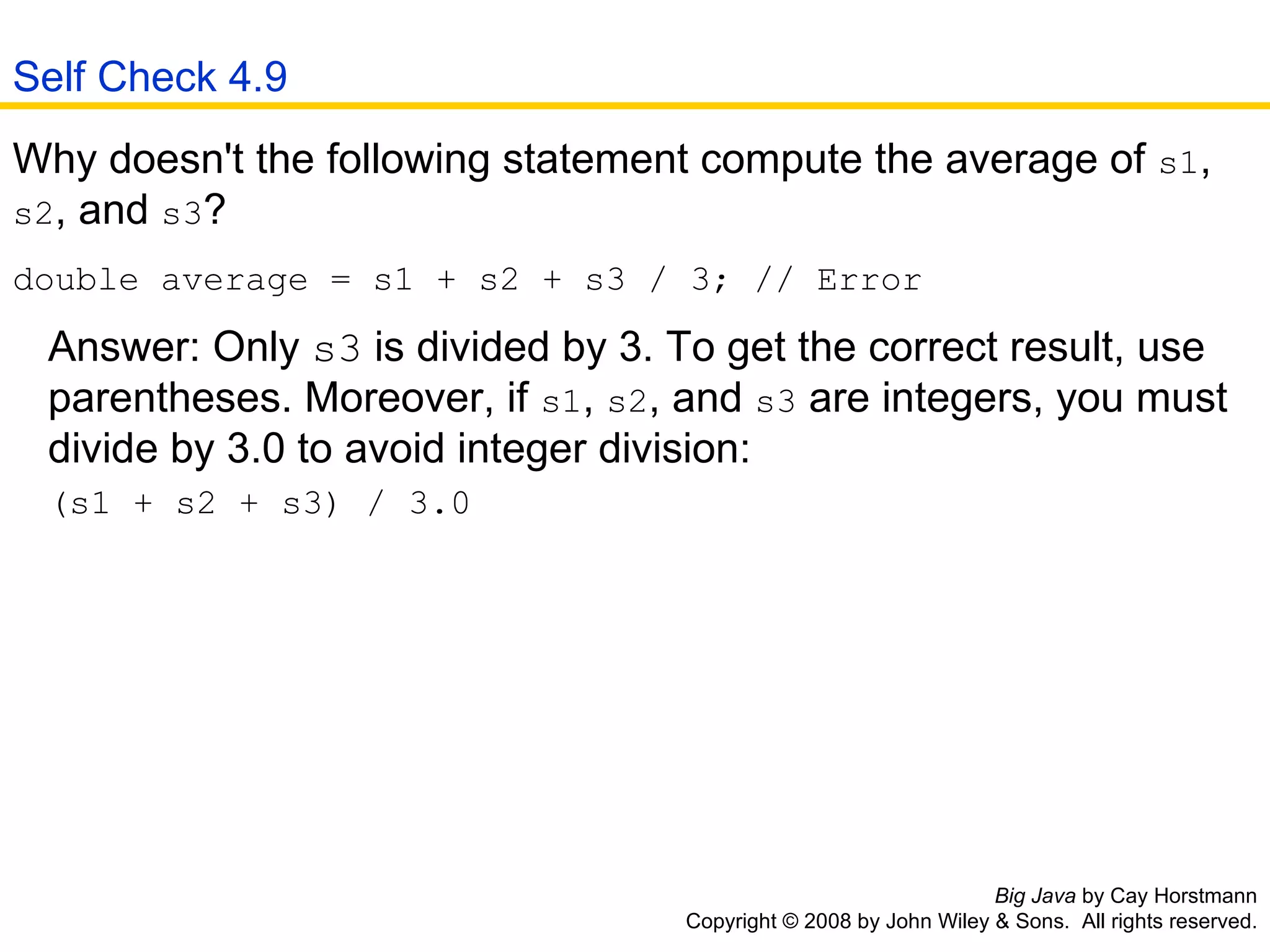 Big Java  by Cay Horstmann Copyright © 2008 by John Wiley & Sons.  All rights reserved. Why doesn't the following statement compute the average of  s1 ,  s2 , and  s3 ?  double average = s1 + s2 + s3 / 3; // Error   Answer: Only  s3  is divided by 3. To get the correct result, use    parentheses. Moreover, if  s1 ,  s2 , and  s3  are integers, you must    divide by 3.0 to avoid integer division:   (s1 + s2 + s3) / 3.0  Self Check 4.9 