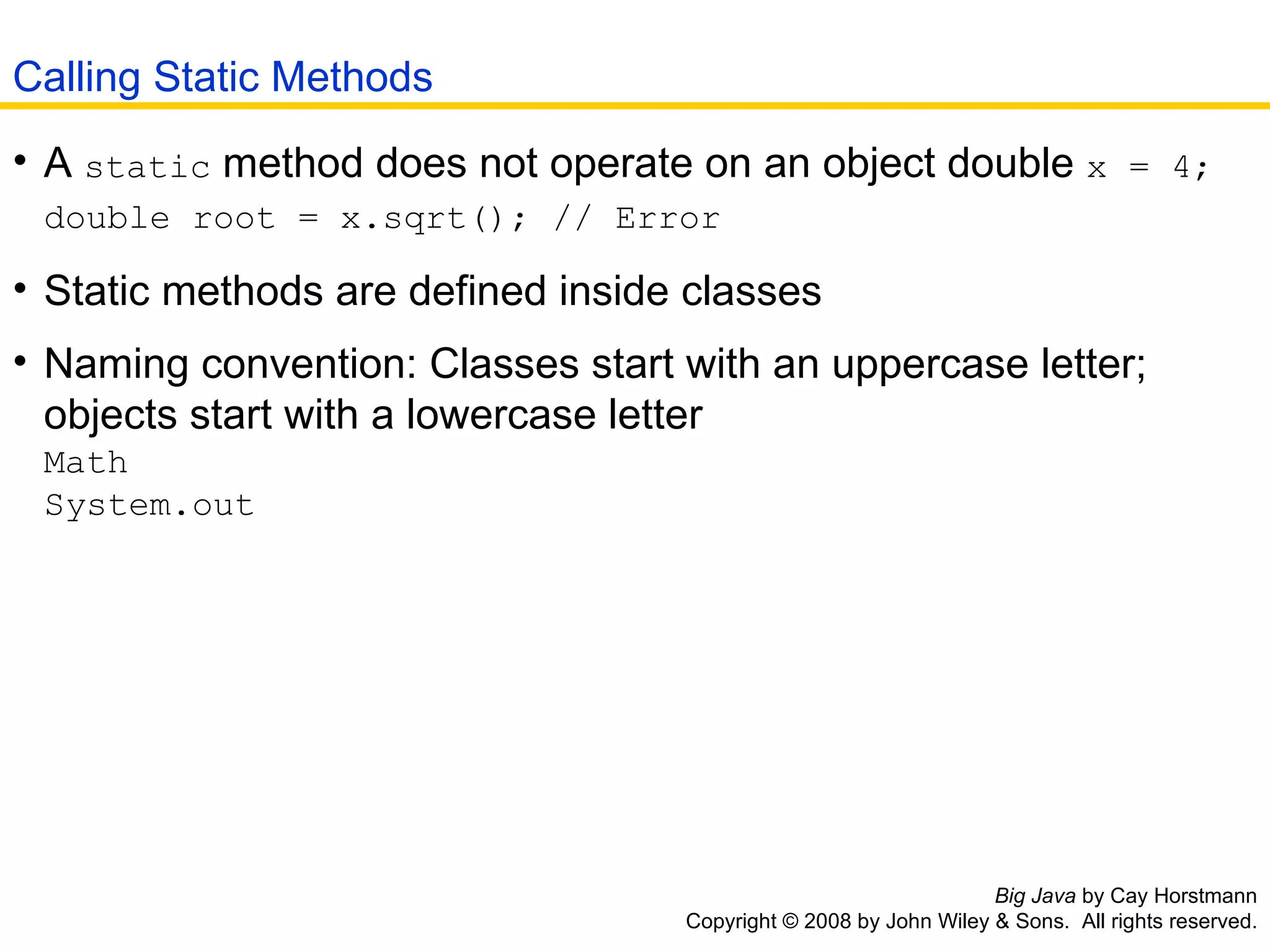 Big Java  by Cay Horstmann Copyright © 2008 by John Wiley & Sons.  All rights reserved. A  static  method does not operate on an object double  x = 4; double root = x.sqrt(); // Error   Static methods are defined inside classes  Naming convention: Classes start with an uppercase letter; objects start with a lowercase letter Math System.out Calling Static Methods 