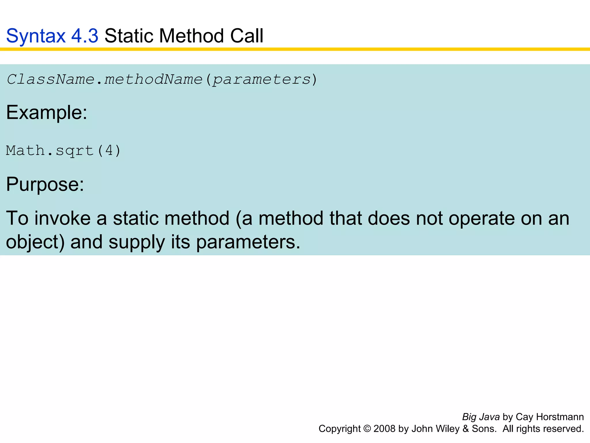 Big Java  by Cay Horstmann Copyright © 2008 by John Wiley & Sons.  All rights reserved. ClassName . methodName ( parameters )  Example: Math.sqrt(4)   Purpose: To invoke a static method (a method that does not operate on an object) and supply its parameters.   Syntax 4.3  Static Method Call 