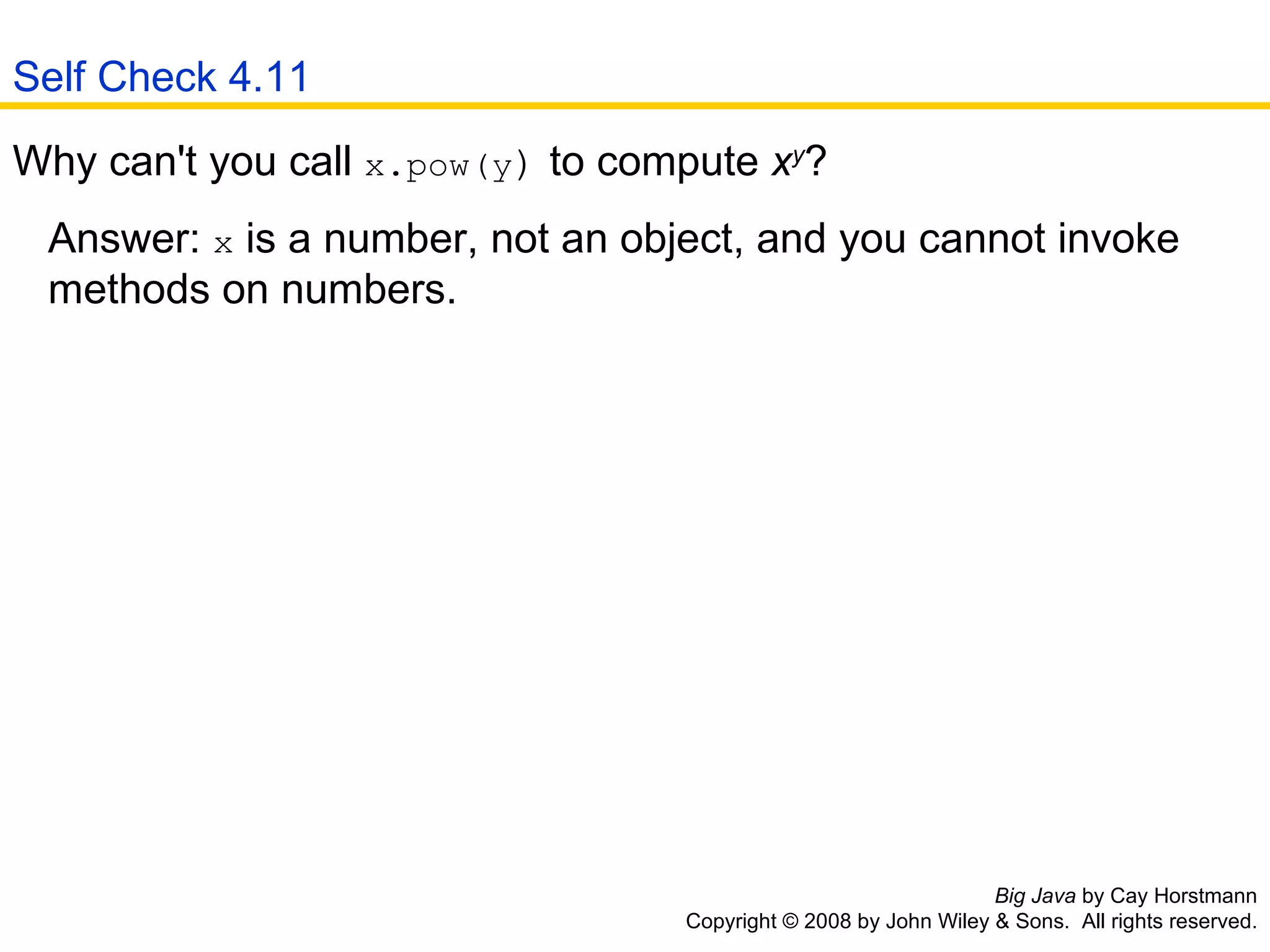 Big Java  by Cay Horstmann Copyright © 2008 by John Wiley & Sons.  All rights reserved. Why can't you call  x.pow(y )  to compute  x y ?  Answer:  x  is a number, not an object, and you cannot invoke    methods on numbers.  Self Check 4.11 