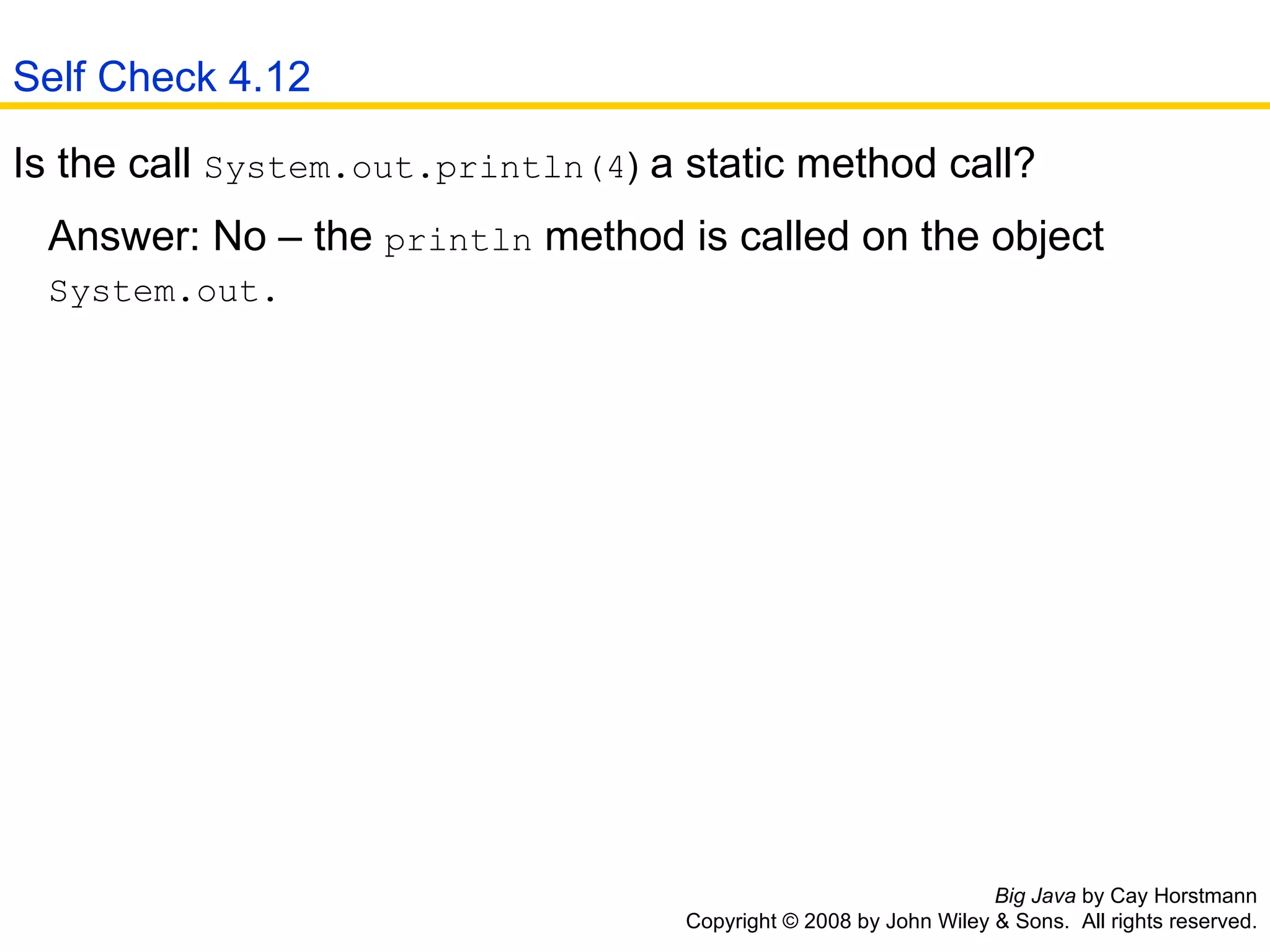 Big Java  by Cay Horstmann Copyright © 2008 by John Wiley & Sons.  All rights reserved. Is the call  System.out.println(4 )  a static method call?  Answer: No – the  println  method is called on the object    System.out.  Self Check 4.12 
