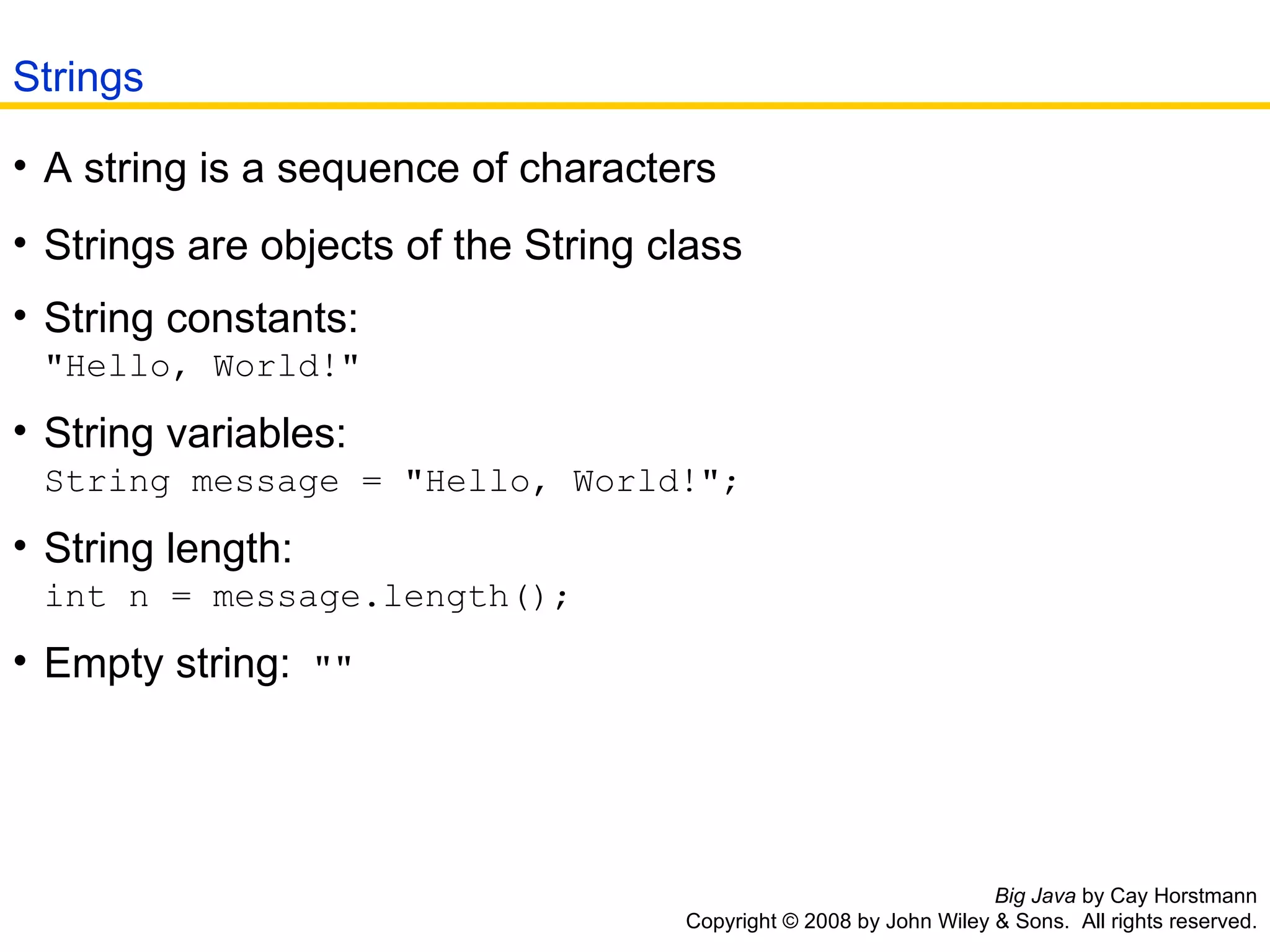Big Java  by Cay Horstmann Copyright © 2008 by John Wiley & Sons.  All rights reserved. A string is a sequence of characters  Strings are objects of the String class  String constants:  &quot;Hello, World!&quot;  String variables: String message = &quot;Hello, World!&quot;;  String length: int n = message.length();  Empty string:  &quot;&quot;   Strings 
