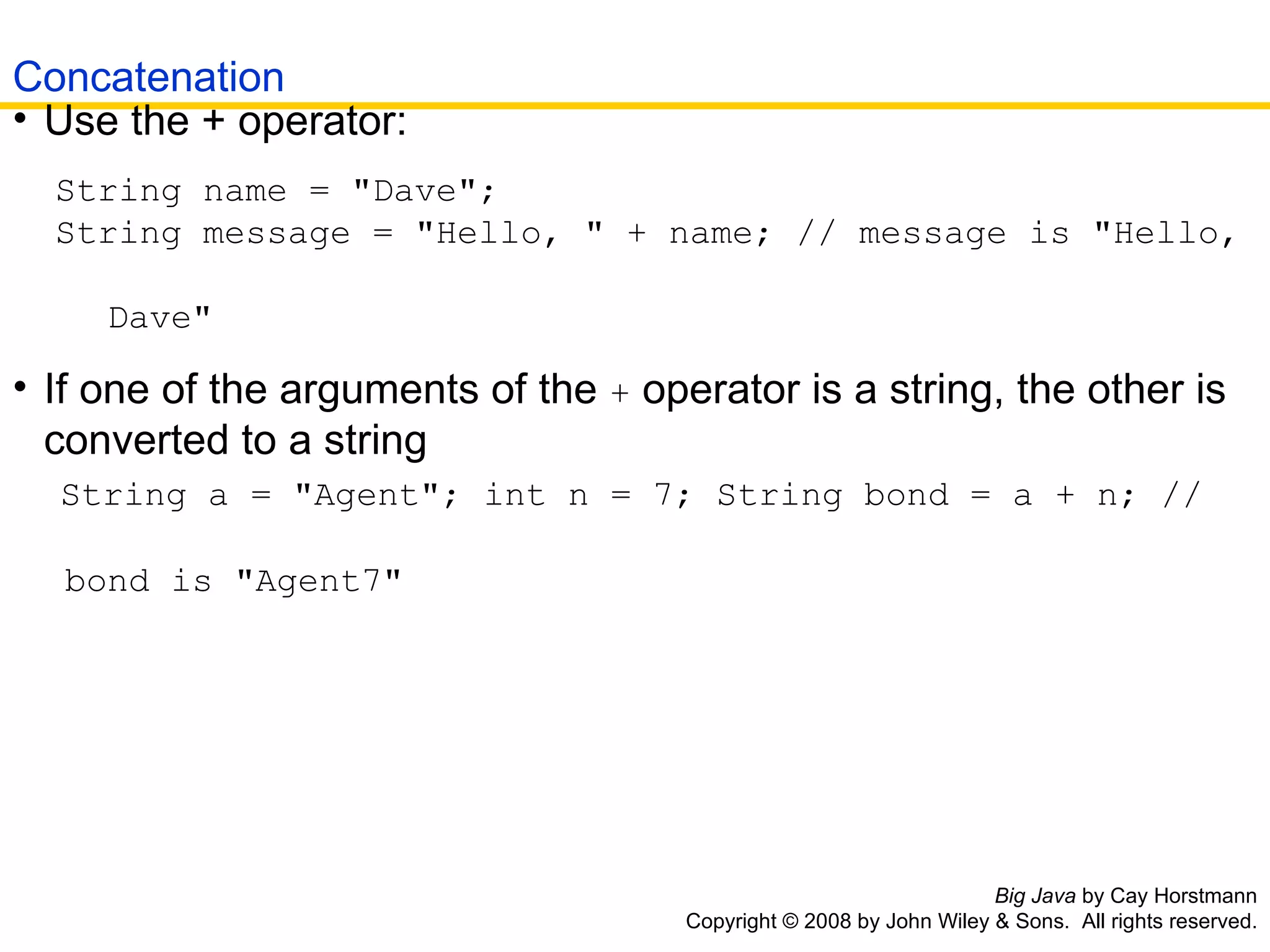 Big Java  by Cay Horstmann Copyright © 2008 by John Wiley & Sons.  All rights reserved. Use the + operator:  String name = &quot;Dave&quot;;  String message = &quot;Hello, &quot; + name; // message is &quot;Hello,    Dave&quot; If one of the arguments of the  +  operator is a string, the other is converted to a string  String a = &quot;Agent&quot;; int n = 7; String bond = a + n; //   bond is &quot;Agent7&quot; Concatenation 