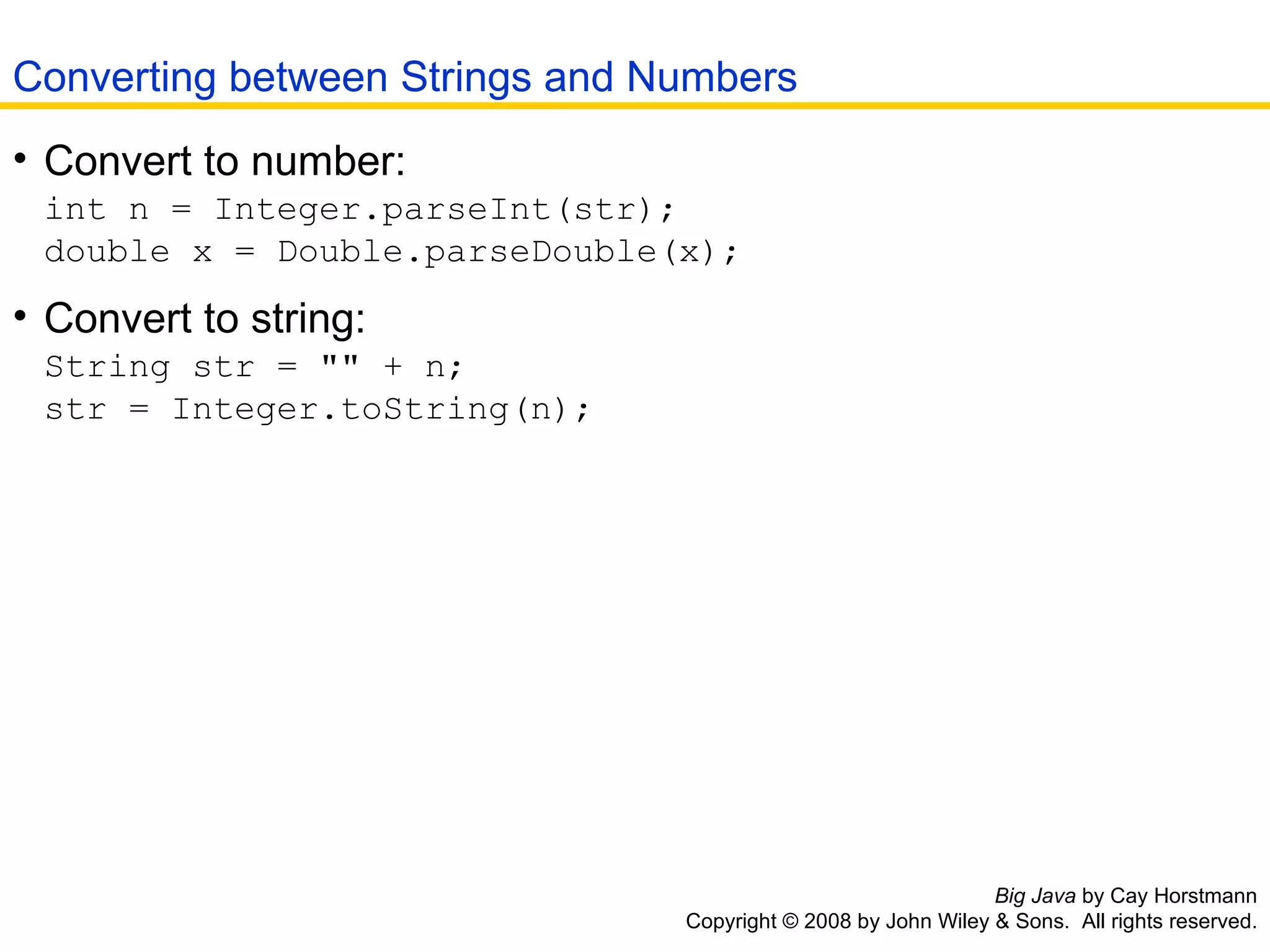 Big Java  by Cay Horstmann Copyright © 2008 by John Wiley & Sons.  All rights reserved. Convert to number:   int n = Integer.parseInt(str);  double x = Double.parseDouble(x);   Convert to string:   String str = &quot;&quot; + n;  str = Integer.toString(n);   Converting between Strings and Numbers 