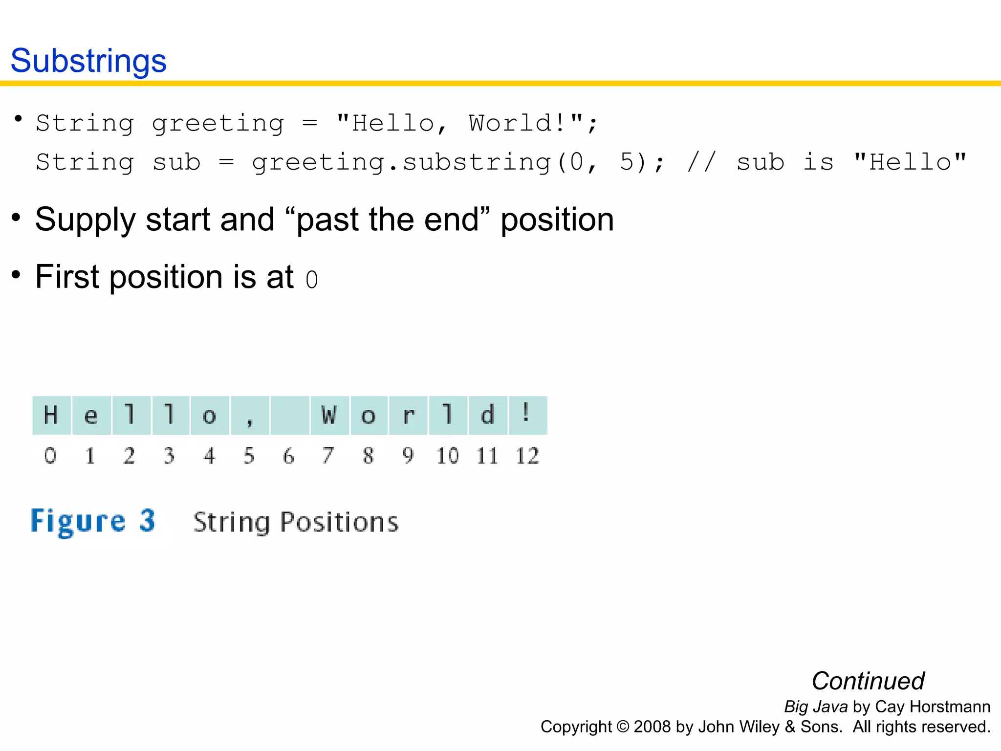 Big Java  by Cay Horstmann Copyright © 2008 by John Wiley & Sons.  All rights reserved. String greeting = &quot;Hello, World!&quot;; String sub = greeting.substring(0, 5); // sub is &quot;Hello&quot;   Supply start and “past the end” position  First position is at  0 Continued Substrings 