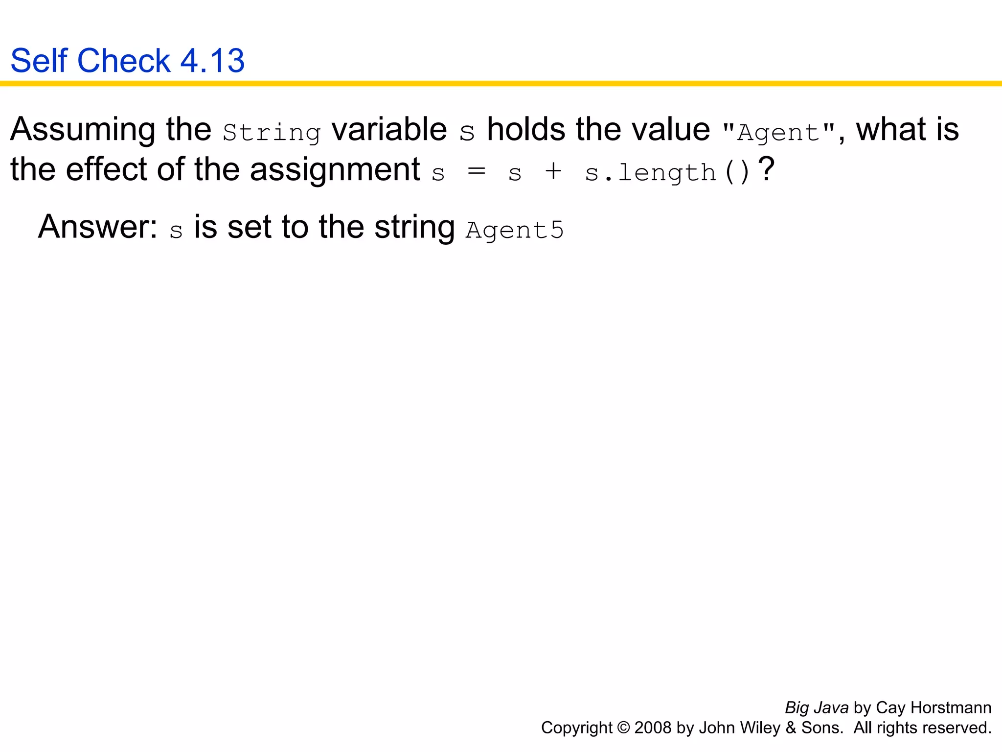 Big Java  by Cay Horstmann Copyright © 2008 by John Wiley & Sons.  All rights reserved. Assuming the  String  variable  s  holds the value  &quot;Agent&quot; , what is the effect of the assignment  s  =  s  +  s.length () ?  Answer:  s  is set to the string  Agent5   Self Check 4.13 