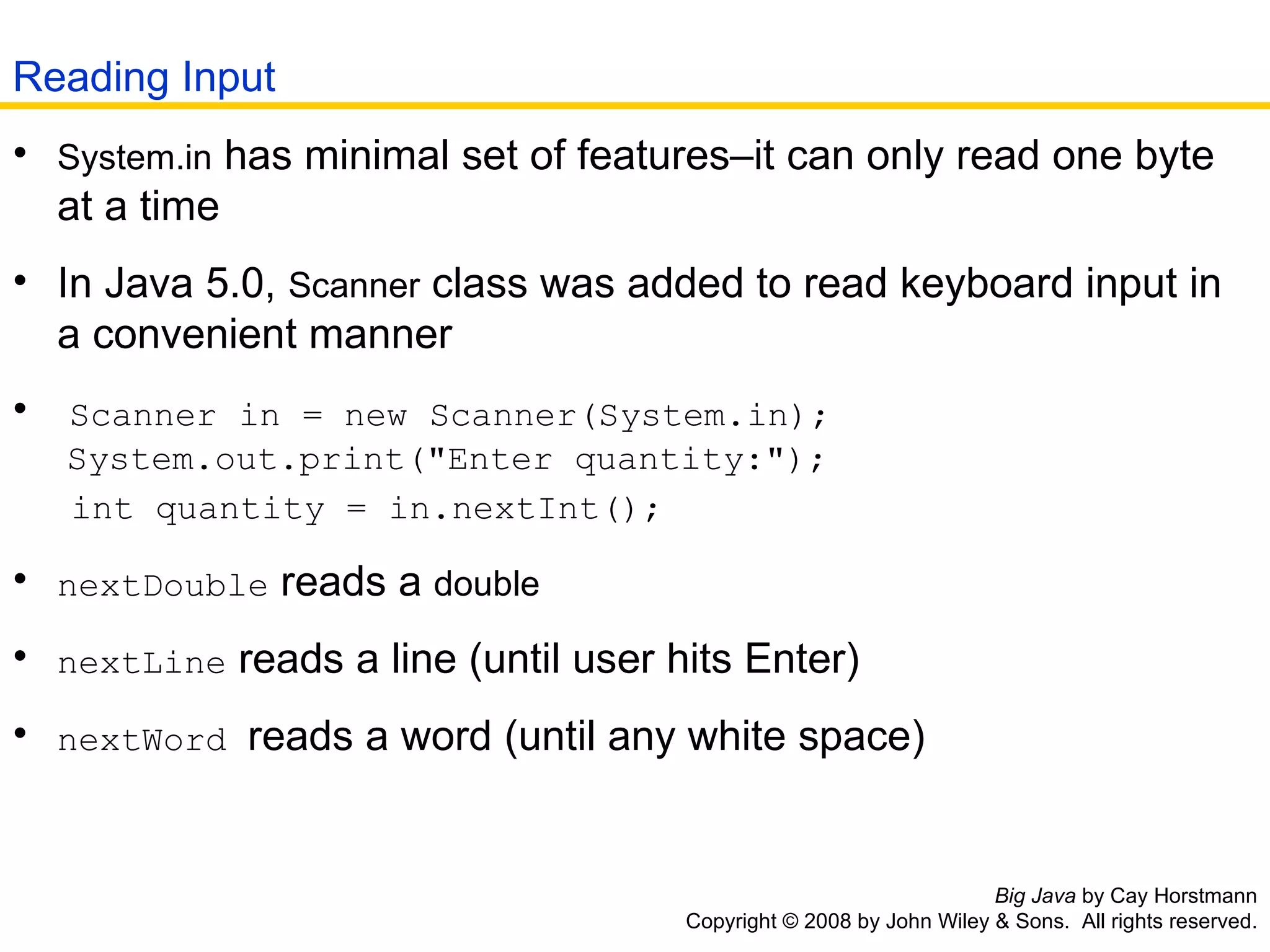 Big Java  by Cay Horstmann Copyright © 2008 by John Wiley & Sons.  All rights reserved. System.in  has minimal set of features–it can only read one byte   at a time  In Java 5.0,  Scanner  class was added to read keyboard input in   a convenient manner  Scanner in = new Scanner(System.in);   System.out.print(&quot;Enter quantity:&quot;);    int quantity = in.nextInt();   nextDouble  reads a  double   nextLine  reads a line (until user hits Enter)  nextWord  reads a word (until any white space)  Reading Input 