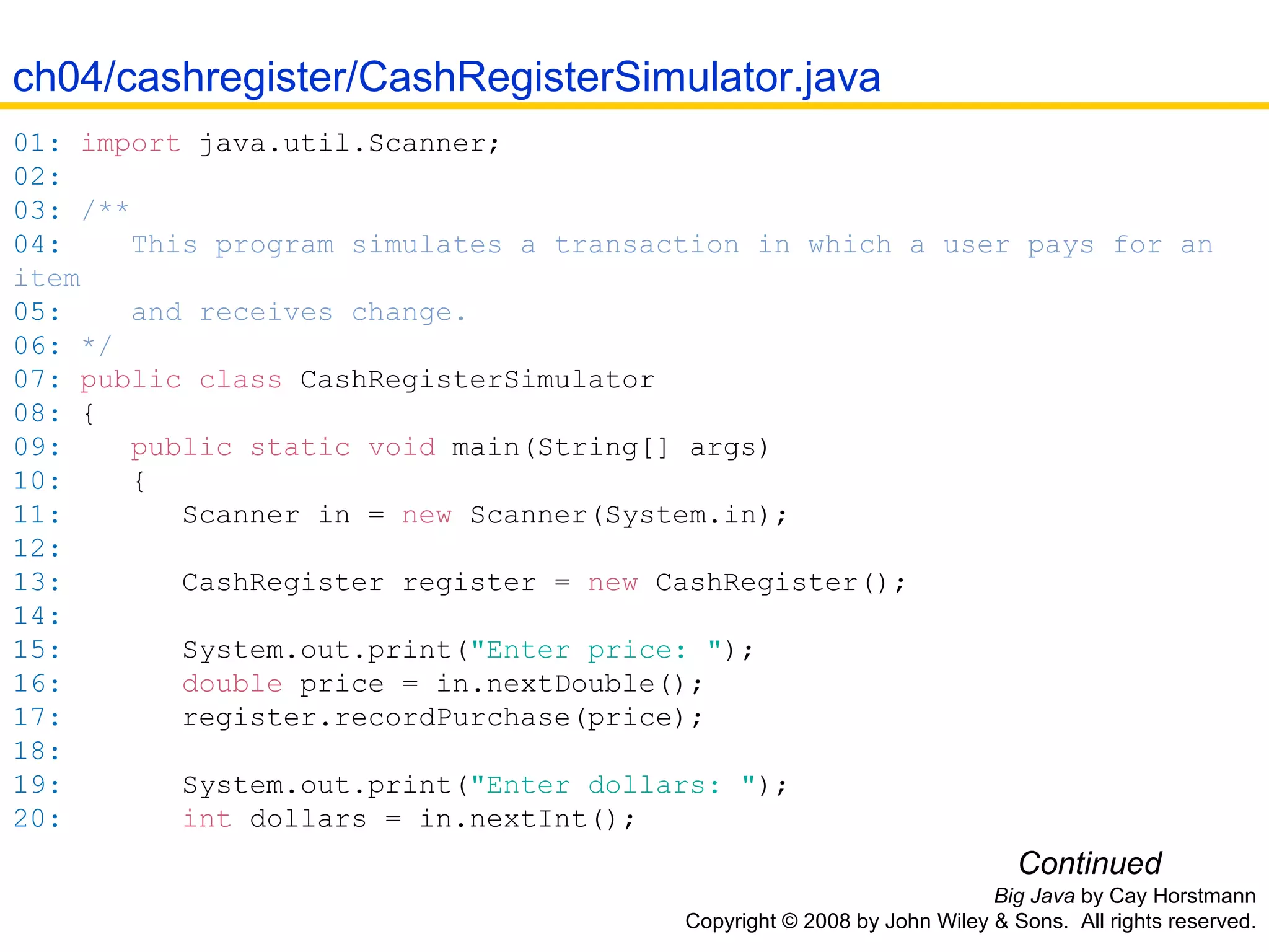 Big Java  by Cay Horstmann Copyright © 2008 by John Wiley & Sons.  All rights reserved. 01:   import  java . util . Scanner ; 02:   03:   /** 04:   This program simulates a transaction in which a user pays for an item 05:   and receives change. 06:   */ 07:   public   class  CashRegisterSimulator 08:   { 09:   public   static   void   main( String []  args ) 10:   { 11:   Scanner in  =   new   Scanner( System . in ); 12:   13:   CashRegister register  =   new   CashRegister(); 14:   15:   System . out .print( &quot;Enter price: &quot; ); 16:   double  price  =  in .nextDouble(); 17:   register .recordPurchase( price ); 18:   19:   System . out .print( &quot;Enter dollars: &quot; ); 20:   int  dollars  =  in .nextInt(); Continued ch04/cashregister/CashRegisterSimulator.java 
