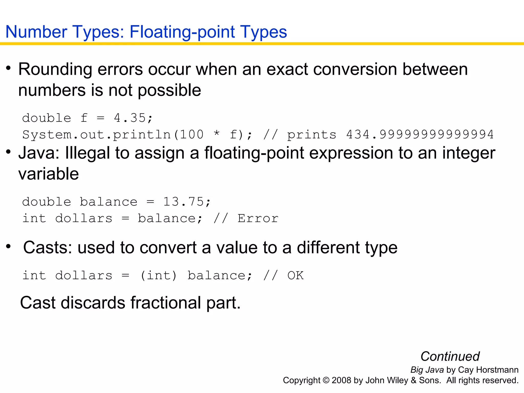 Big Java  by Cay Horstmann Copyright © 2008 by John Wiley & Sons.  All rights reserved. Rounding errors occur when an exact conversion between numbers is not possible  double f = 4.35; System.out.println(100 * f); // prints 434.99999999999994   Java: Illegal to assign a floating-point expression to an integer variable  double balance = 13.75; int dollars = balance; // Error Casts: used to convert a value to a different type  int dollars = (int) balance; // OK Cast discards fractional part.   Continued Number Types: Floating-point Types 