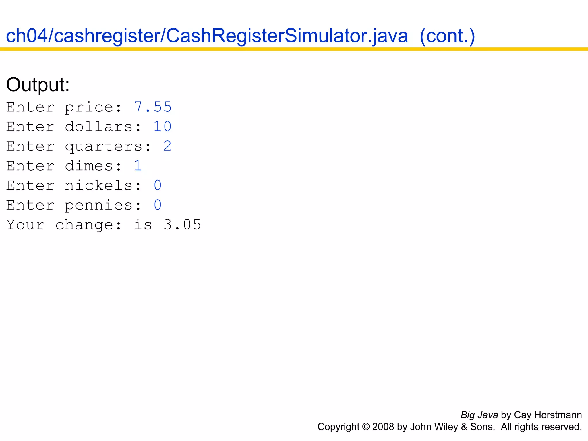 Big Java  by Cay Horstmann Copyright © 2008 by John Wiley & Sons.  All rights reserved. Output:  Enter price:  7.55   Enter dollars:  10   Enter quarters:  2   Enter dimes:  1   Enter nickels:  0   Enter pennies:  0   Your change: is 3.05 ch04/cashregister/CashRegisterSimulator.java  (cont.) 