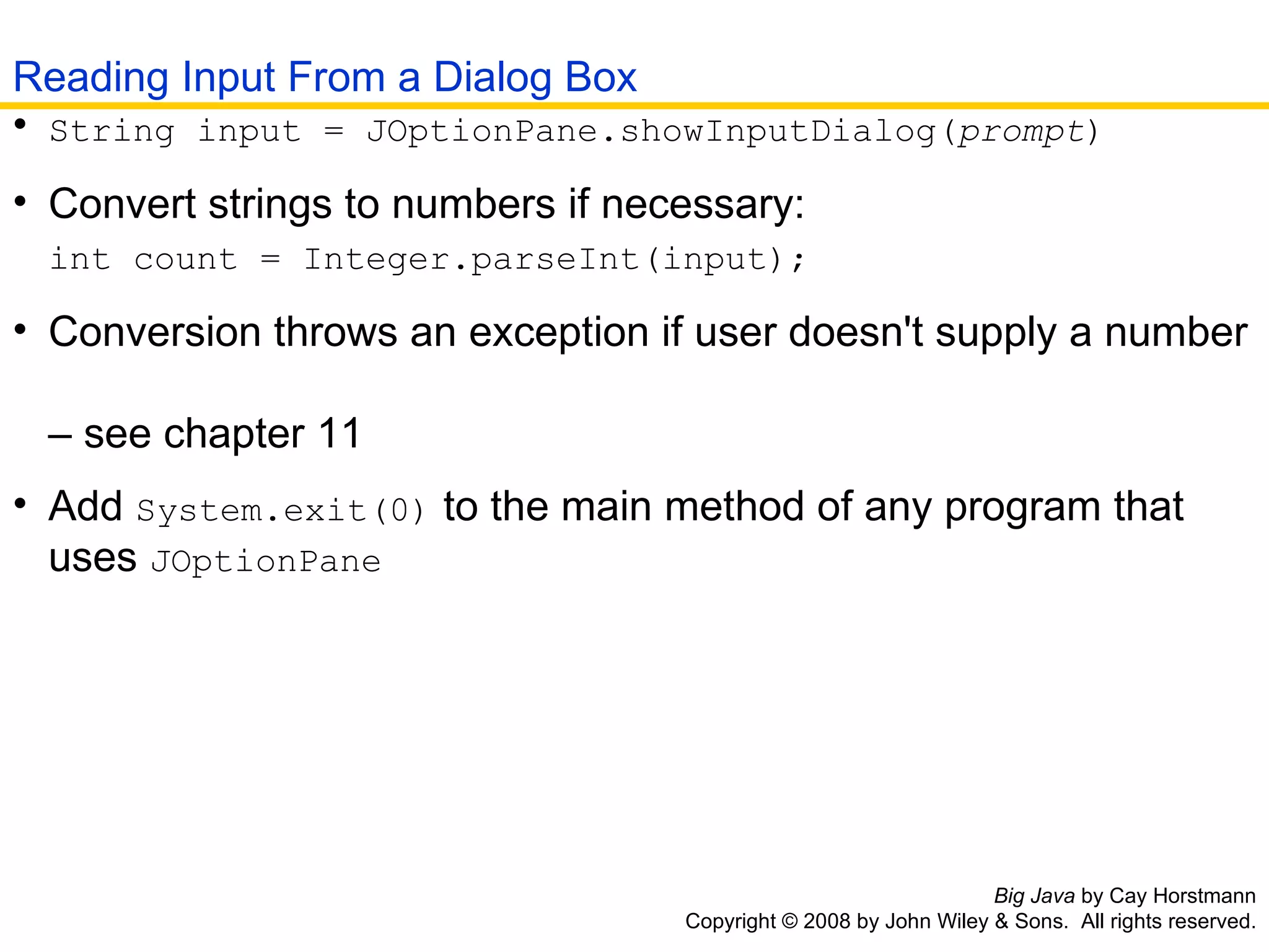Big Java  by Cay Horstmann Copyright © 2008 by John Wiley & Sons.  All rights reserved. String input = JOptionPane.showInputDialog( prompt )   Convert strings to numbers if necessary:   int count = Integer.parseInt(input);   Conversion throws an exception if user doesn't supply a number   – see chapter 11  Add  System.exit(0)  to the main method of any program that   uses  JOptionPane   Reading Input From a Dialog Box 