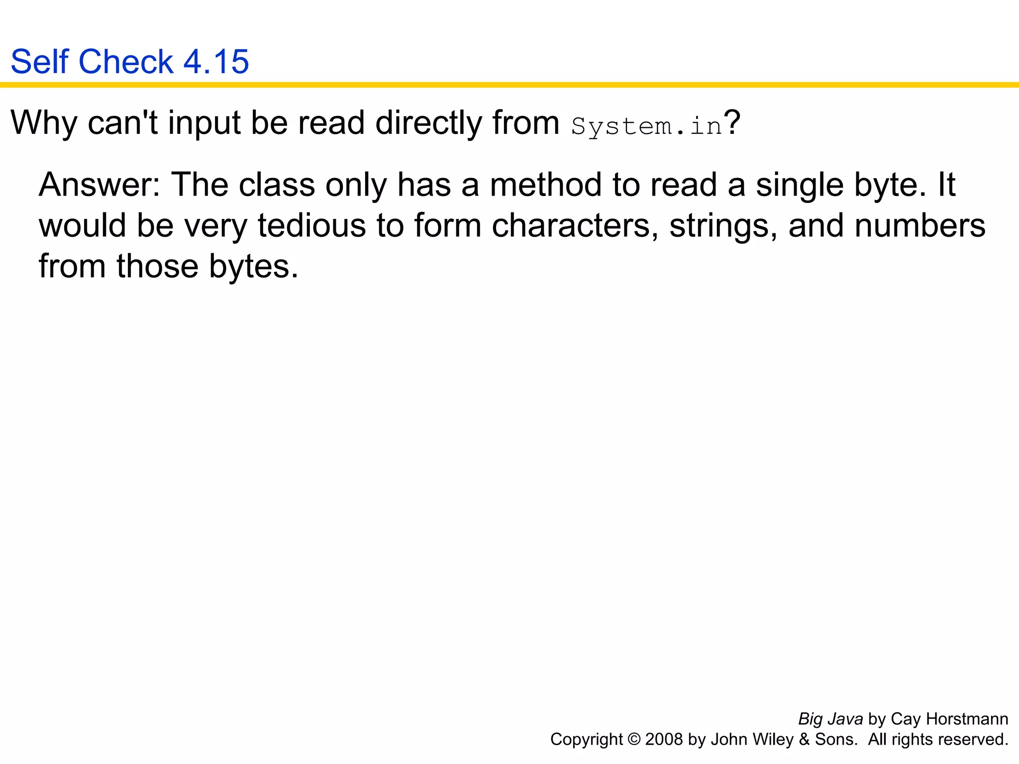 Big Java  by Cay Horstmann Copyright © 2008 by John Wiley & Sons.  All rights reserved. Why can't input be read directly from  System.in ?  Answer: The class only has a method to read a single byte. It    would be very tedious to form characters, strings, and numbers    from those bytes.  Self Check 4.15 