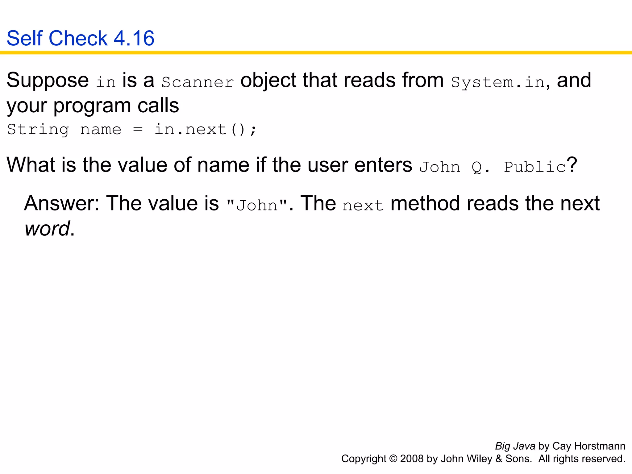 Big Java  by Cay Horstmann Copyright © 2008 by John Wiley & Sons.  All rights reserved. Suppose  in  is a  Scanner  object that reads from  System.in , and your program calls  String name = in.next(); What is the value of name if the user enters  John Q. Public ?  Answer: The value is  &quot;John&quot; . The  next  method reads the next    word . Self Check 4.16 