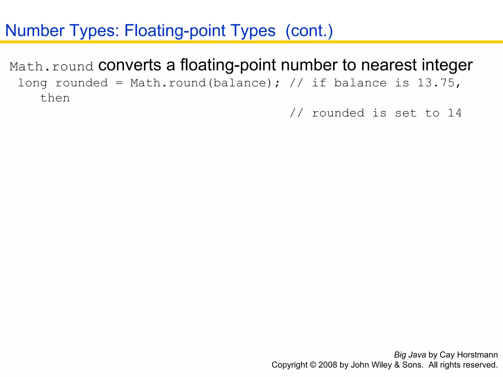 Big Java  by Cay Horstmann Copyright © 2008 by John Wiley & Sons.  All rights reserved. Math.round  converts a floating-point number to nearest integer  long rounded = Math.round(balance); // if balance is 13.75,    then    // rounded is set to 14 Number Types: Floating-point Types  (cont.) 