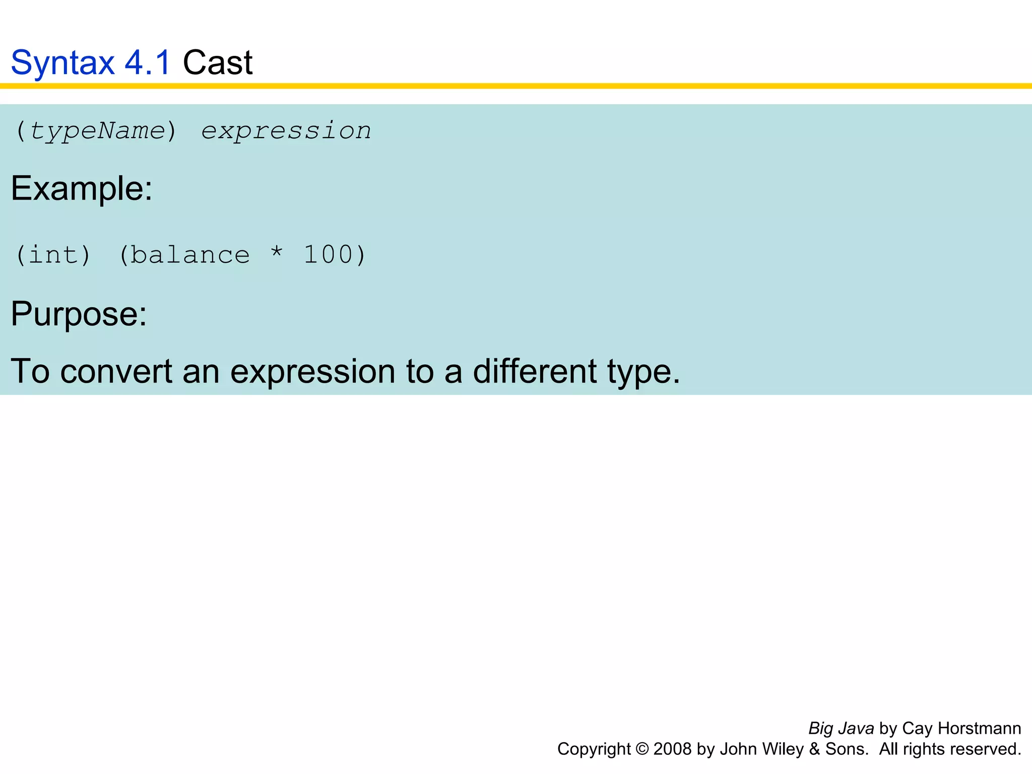 Big Java  by Cay Horstmann Copyright © 2008 by John Wiley & Sons.  All rights reserved. ( typeName )  expression   Example: (int) (balance * 100)   Purpose: To convert an expression to a different type.   Syntax 4.1  Cast 