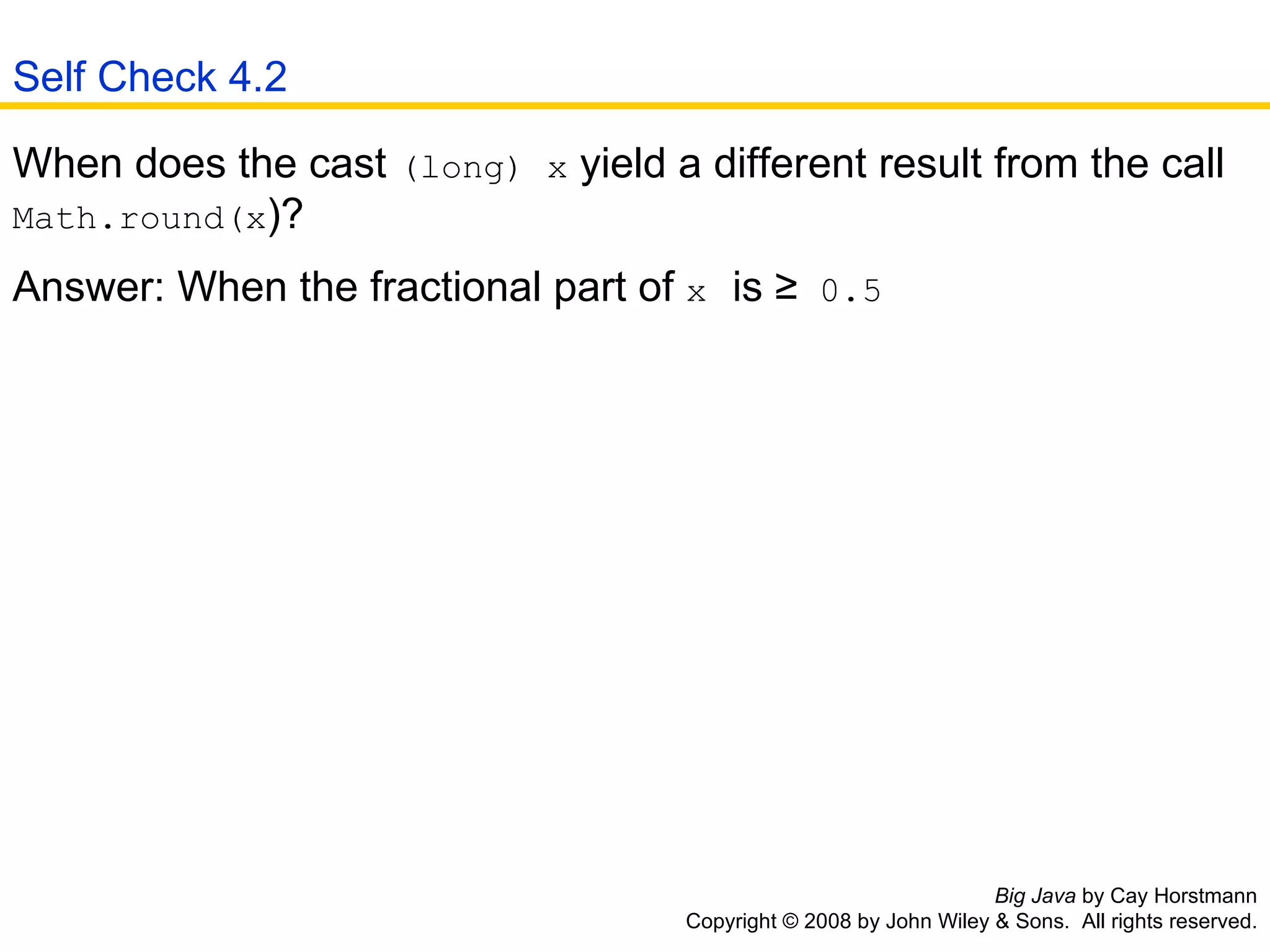Big Java  by Cay Horstmann Copyright © 2008 by John Wiley & Sons.  All rights reserved. When does the cast  (long) x  yield a different result from the call  Math.round(x )?  Answer: When the fractional part of  x   is ≥  0.5   Self Check 4.2 