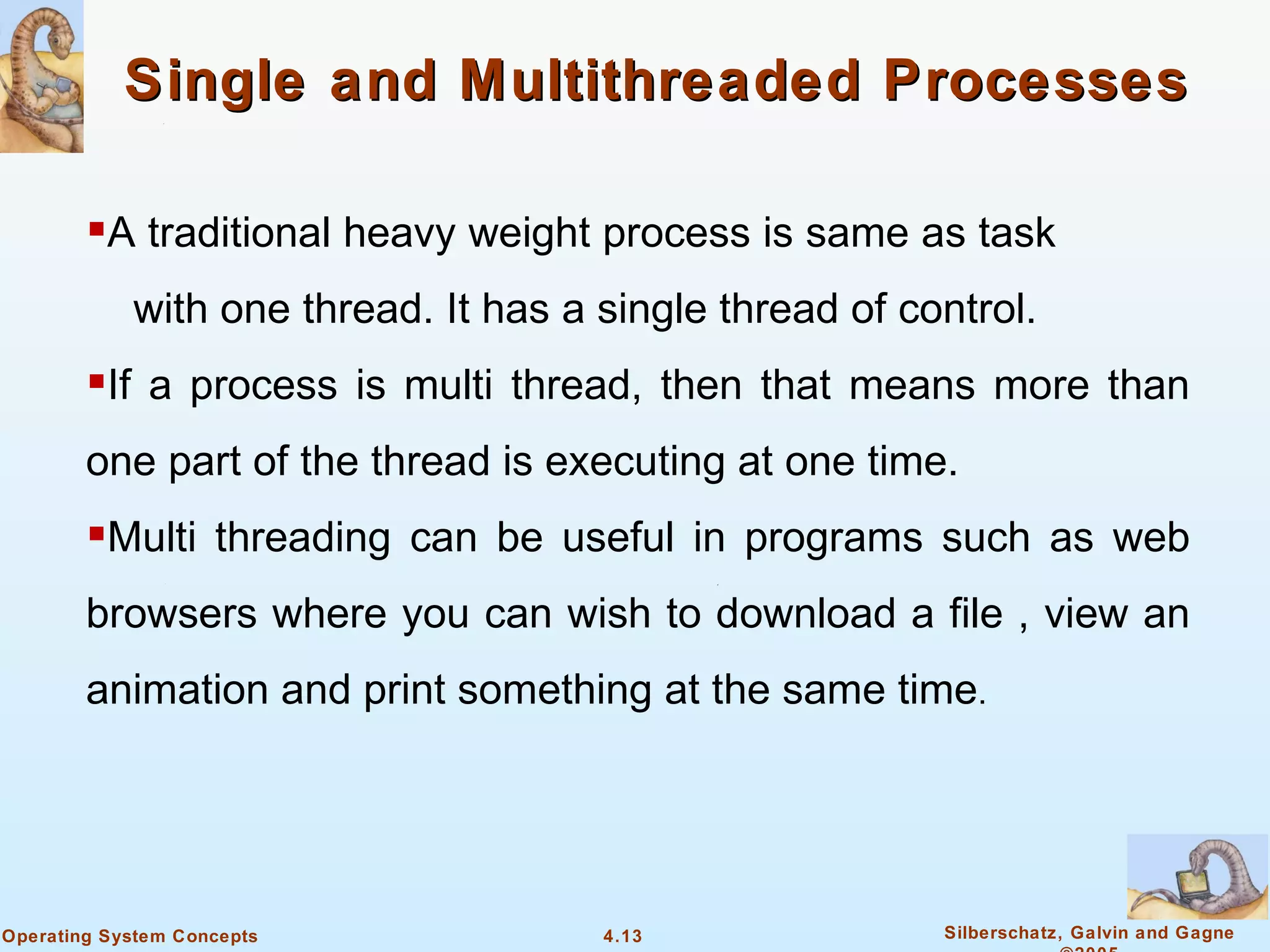Single and Multithreaded Processes

        A traditional heavy weight process is same as task
            with one thread. It has a single thread of control.
        If a process is multi thread, then that means more than
        one part of the thread is executing at one time.
        Multi threading can be useful in programs such as web
        browsers where you can wish to download a file , view an
        animation and print something at the same time.




Operating System Concepts             4.13               Silberschatz, Galvin and Gagne
 