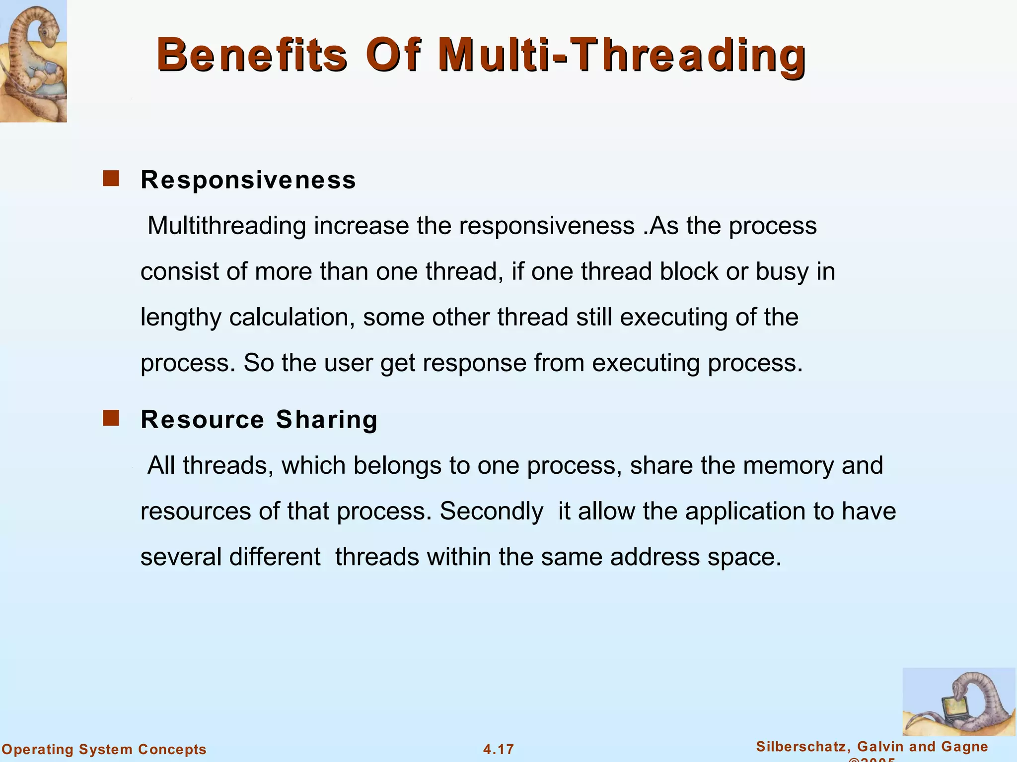 Benefits Of Multi-Threading

            s Responsiveness

                 Multithreading increase the responsiveness .As the process
                consist of more than one thread, if one thread block or busy in
                lengthy calculation, some other thread still executing of the
                process. So the user get response from executing process.

            s Resource Sharing

                 All threads, which belongs to one process, share the memory and
                resources of that process. Secondly it allow the application to have
                several different threads within the same address space.




Operating System Concepts                      4.17                      Silberschatz, Galvin and Gagne
 