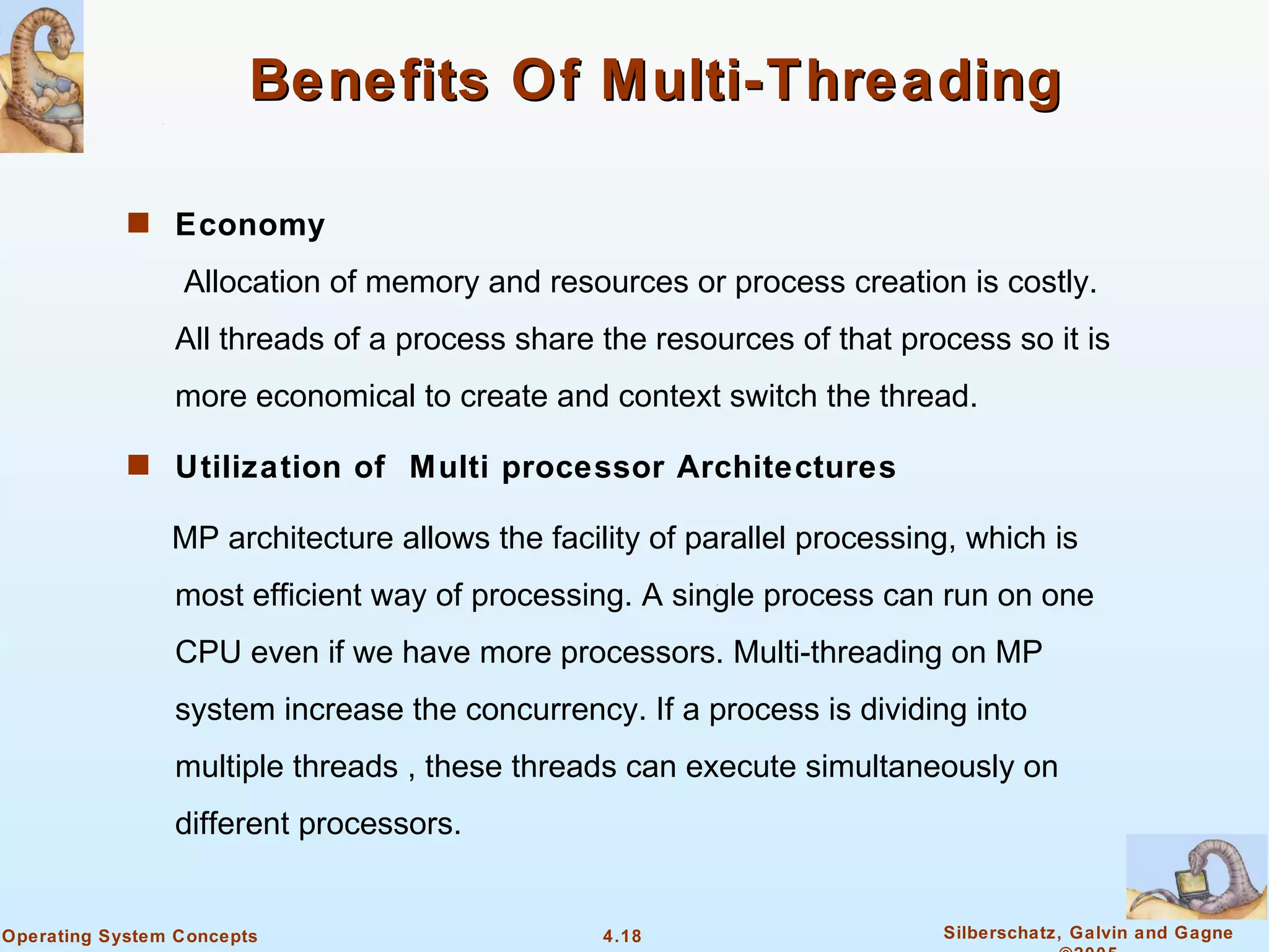 Benefits Of Multi-Threading

            s Economy

                 Allocation of memory and resources or process creation is costly.
                All threads of a process share the resources of that process so it is
                more economical to create and context switch the thread.

            s Utilization of Multi processor Architectures

                MP architecture allows the facility of parallel processing, which is
                most efficient way of processing. A single process can run on one
                CPU even if we have more processors. Multi-threading on MP
                system increase the concurrency. If a process is dividing into
                multiple threads , these threads can execute simultaneously on
                different processors.


Operating System Concepts                       4.18                     Silberschatz, Galvin and Gagne
 