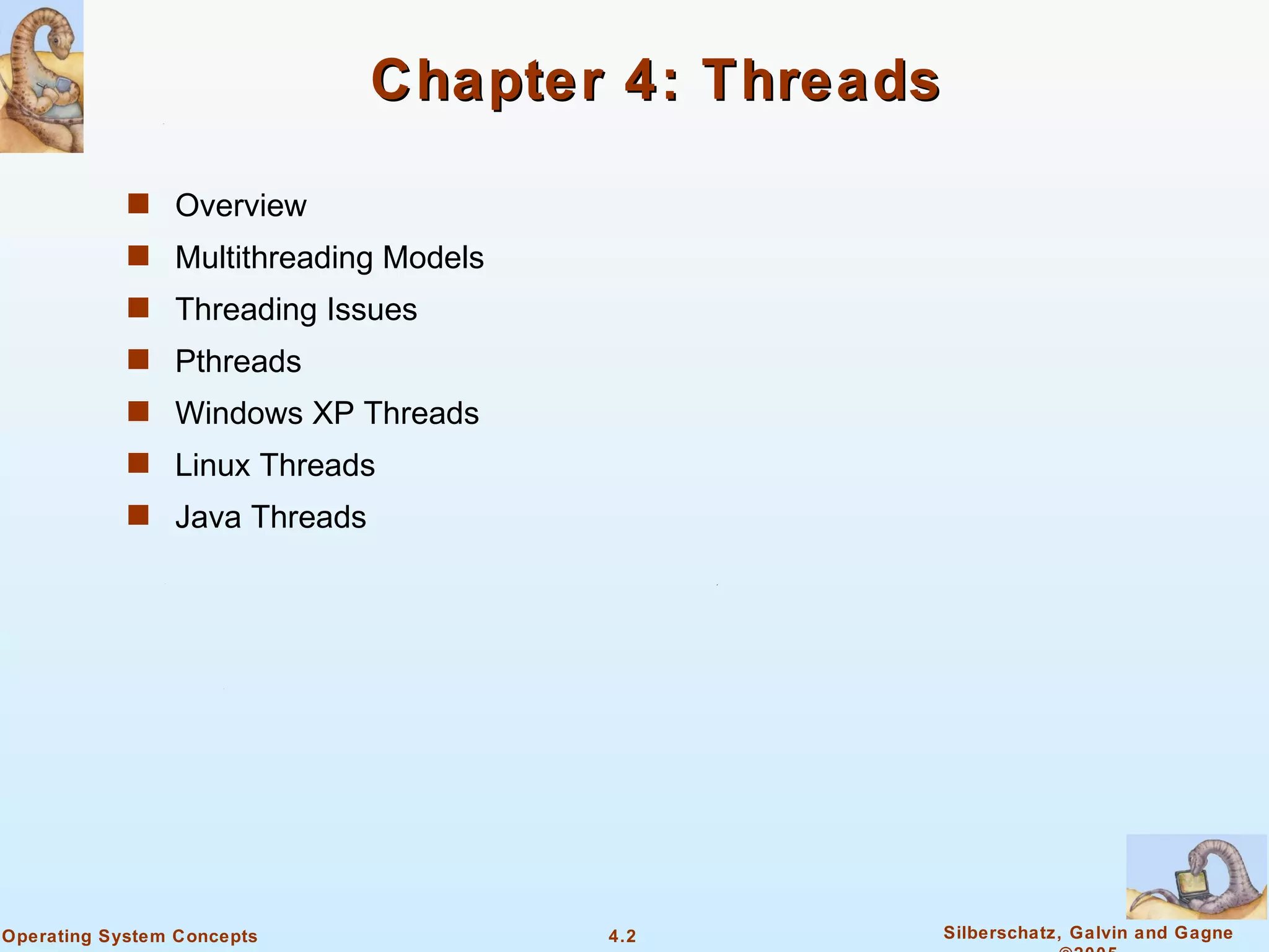Chapter 4: Threads

            s Overview
            s Multithreading Models
            s Threading Issues
            s Pthreads
            s Windows XP Threads
            s Linux Threads
            s Java Threads




Operating System Concepts             4.2         Silberschatz, Galvin and Gagne
 