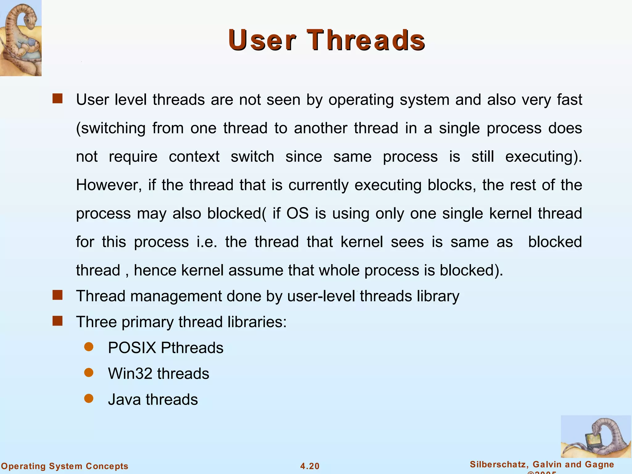 User Threads
          s User level threads are not seen by operating system and also very fast

              (switching from one thread to another thread in a single process does
              not require context switch since same process is still executing).
              However, if the thread that is currently executing blocks, the rest of the
              process may also blocked( if OS is using only one single kernel thread
              for this process i.e. the thread that kernel sees is same as blocked
              thread , hence kernel assume that whole process is blocked).
          s Thread management done by user-level threads library
          s Three primary thread libraries:
                q   POSIX Pthreads
                q   Win32 threads
                q   Java threads



Operating System Concepts                     4.20                     Silberschatz, Galvin and Gagne
 