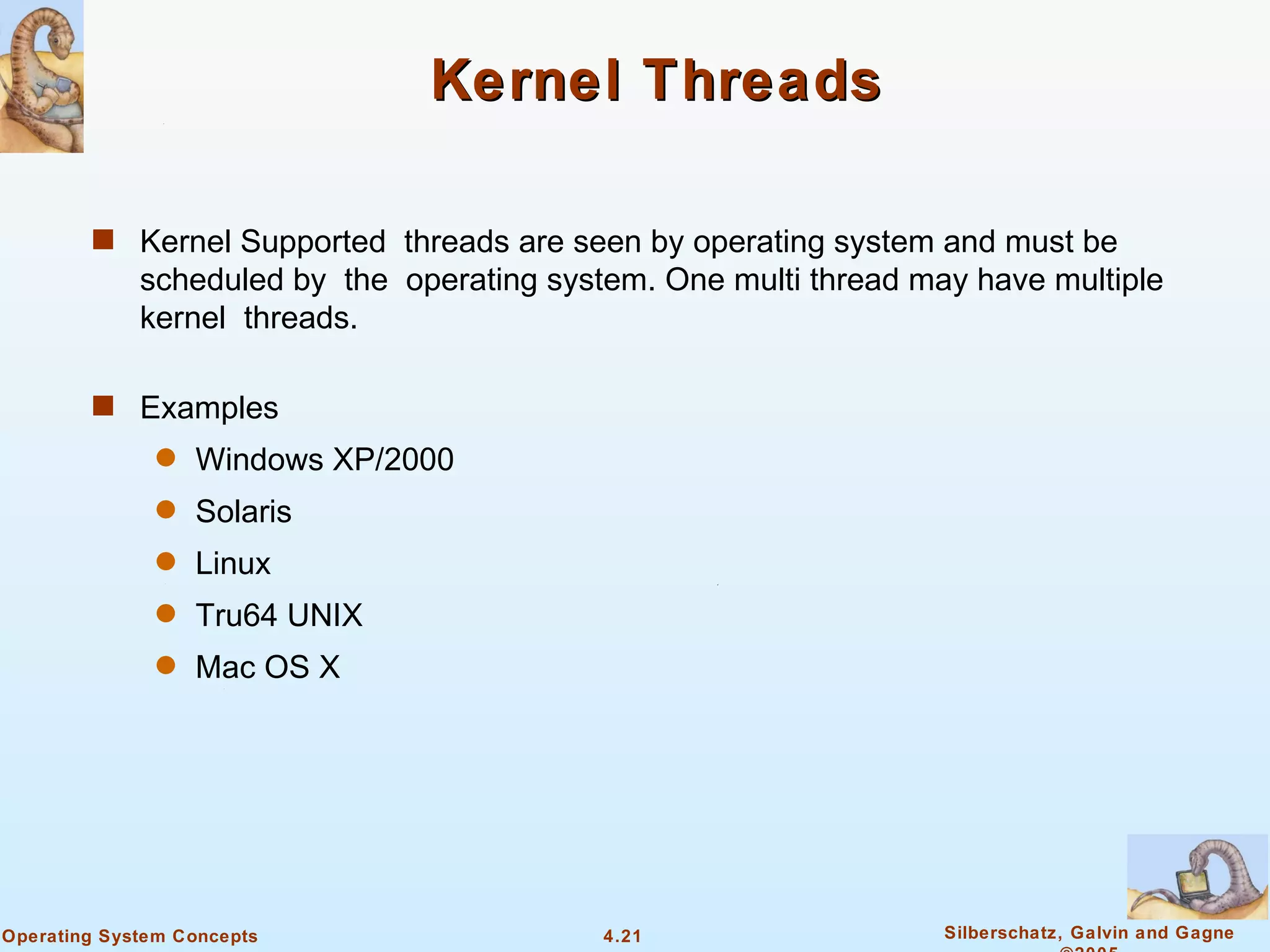 Kernel Threads

        s Kernel Supported threads are seen by operating system and must be
             scheduled by the operating system. One multi thread may have multiple
             kernel threads.

        s Examples
               q   Windows XP/2000
               q   Solaris
               q   Linux
               q   Tru64 UNIX
               q   Mac OS X




Operating System Concepts                   4.21                   Silberschatz, Galvin and Gagne
 
