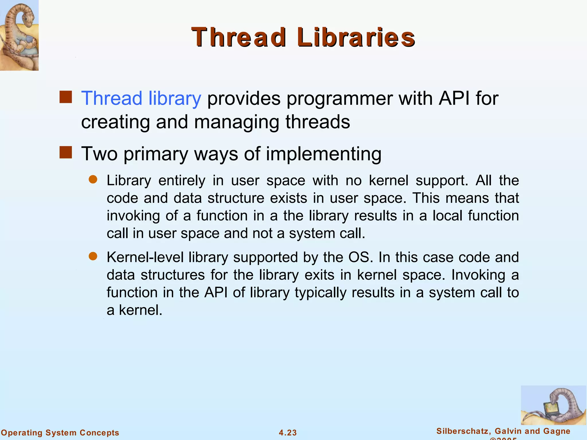 Thread Libraries

            s Thread library provides programmer with API for
                creating and managing threads
            s Two primary ways of implementing
                  q   Library entirely in user space with no kernel support. All the
                      code and data structure exists in user space. This means that
                      invoking of a function in a the library results in a local function
                      call in user space and not a system call.
                  q   Kernel-level library supported by the OS. In this case code and
                      data structures for the library exits in kernel space. Invoking a
                      function in the API of library typically results in a system call to
                      a kernel.




Operating System Concepts                         4.23                      Silberschatz, Galvin and Gagne
 