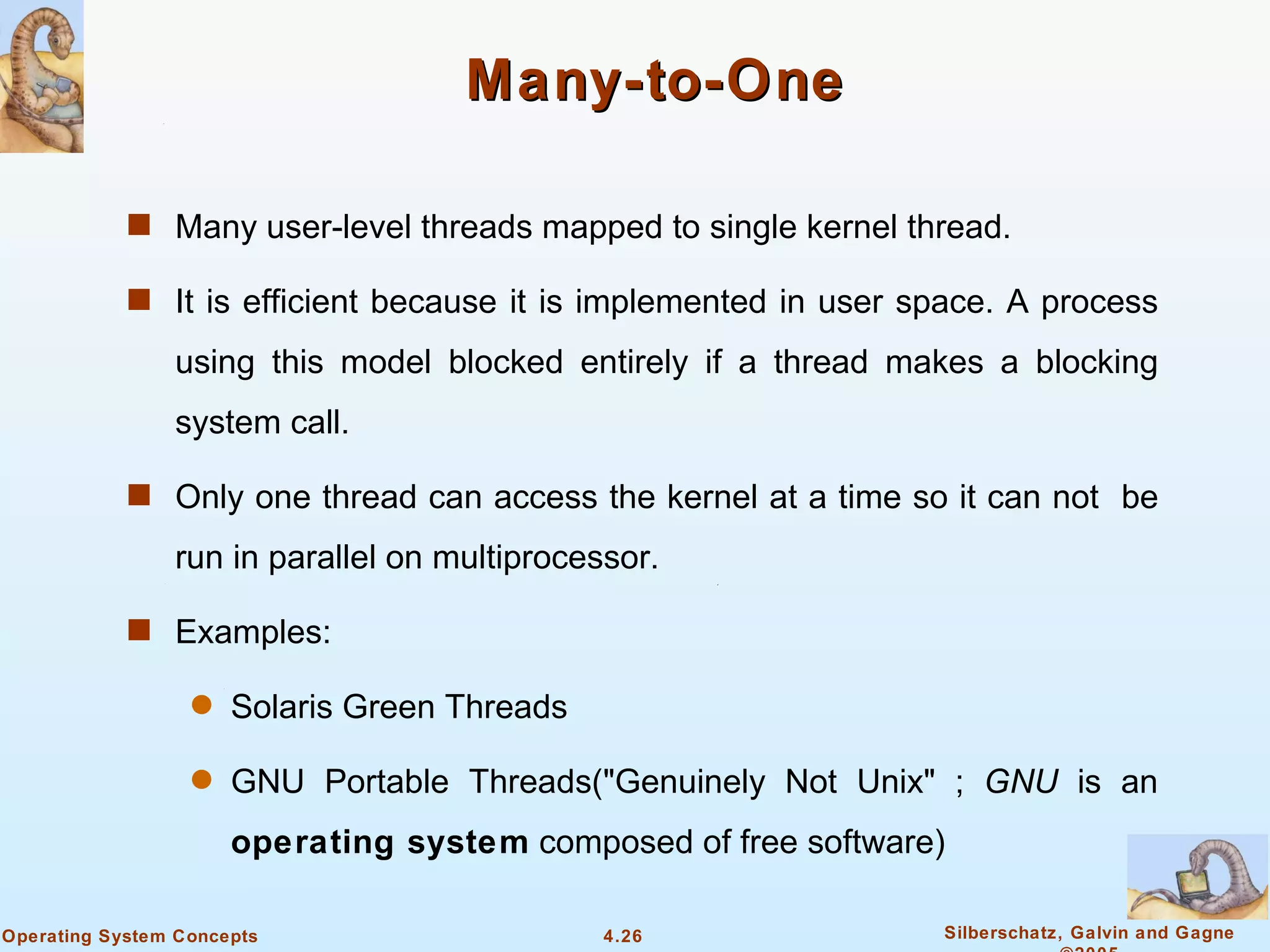 Many-to-One

            s Many user-level threads mapped to single kernel thread.

            s It is efficient because it is implemented in user space. A process

                using this model blocked entirely if a thread makes a blocking
                system call.

            s Only one thread can access the kernel at a time so it can not be

                run in parallel on multiprocessor.

            s Examples:

                  q   Solaris Green Threads

                  q   GNU Portable Threads("Genuinely Not Unix" ; GNU is an
                      operating system composed of free software)

Operating System Concepts                     4.26               Silberschatz, Galvin and Gagne
 
