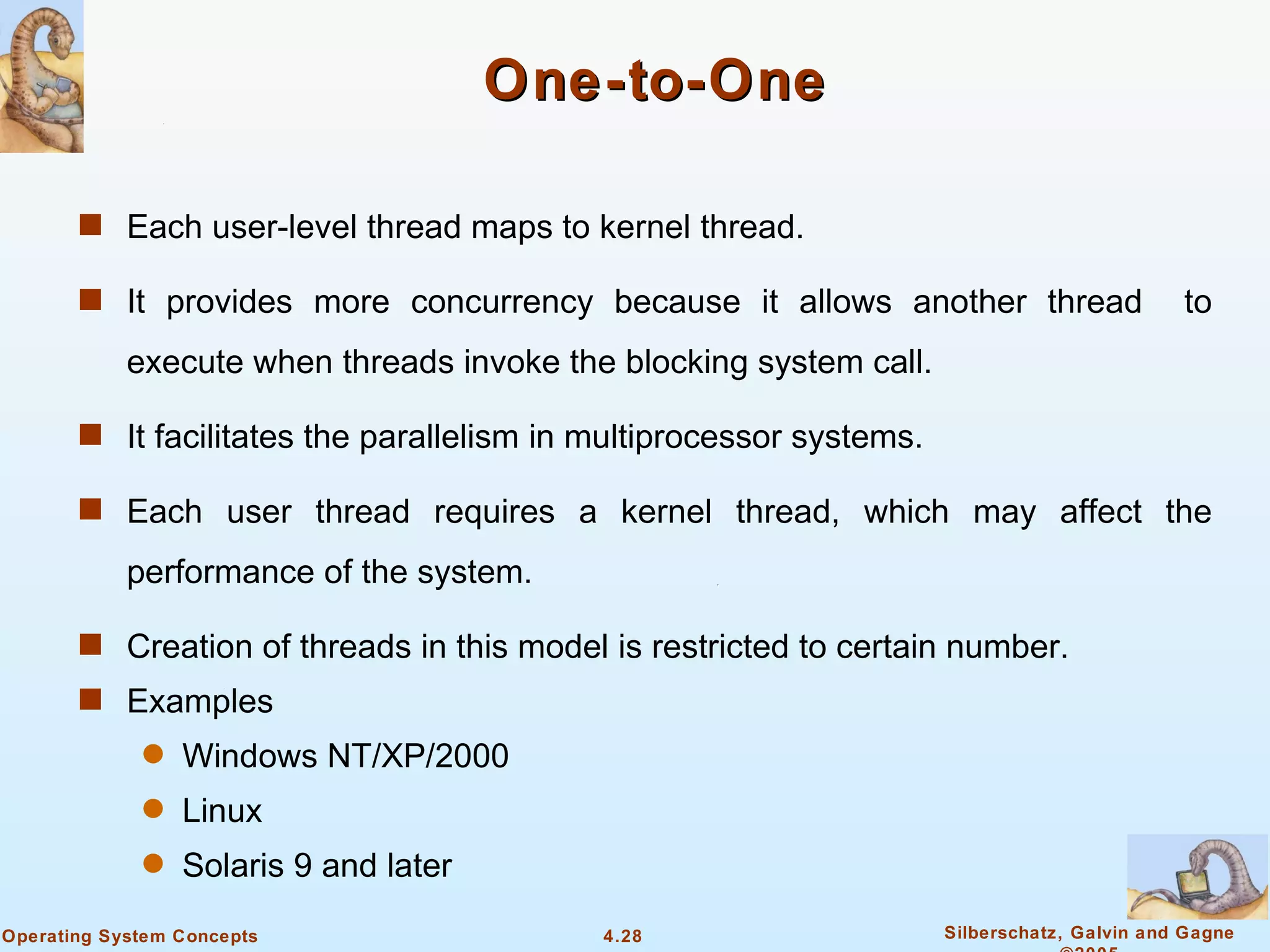 One-to-One

       s Each user-level thread maps to kernel thread.

       s It provides more concurrency because it allows another thread                       to
            execute when threads invoke the blocking system call.

       s It facilitates the parallelism in multiprocessor systems.

       s Each user thread requires a kernel thread, which may affect the

            performance of the system.

       s Creation of threads in this model is restricted to certain number.
       s Examples
             q   Windows NT/XP/2000
             q   Linux
             q   Solaris 9 and later
Operating System Concepts                  4.28                      Silberschatz, Galvin and Gagne
 