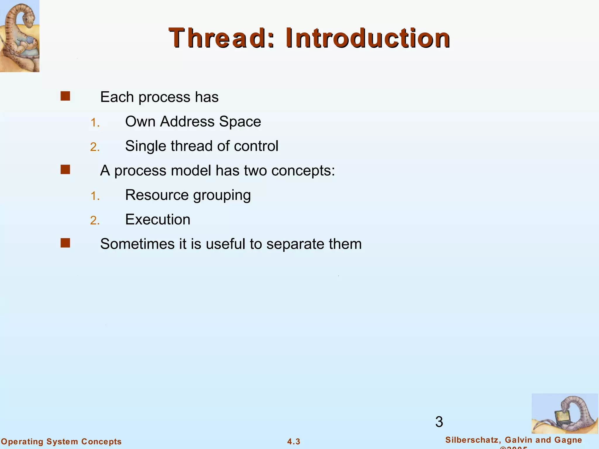 Thread: Introduction

            s       Each process has
                  1.        Own Address Space
                  2.        Single thread of control
            s       A process model has two concepts:
                  1.        Resource grouping
                  2.        Execution
            s       Sometimes it is useful to separate them




                                                              3
Operating System Concepts                              4.3        Silberschatz, Galvin and Gagne
 