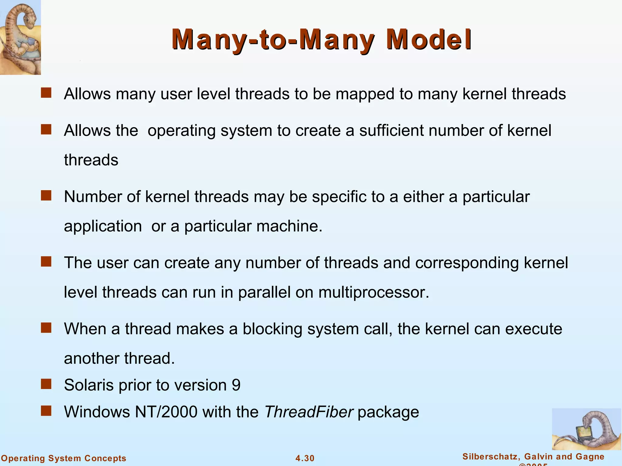 Many-to-Many Model
       s Allows many user level threads to be mapped to many kernel threads

       s Allows the operating system to create a sufficient number of kernel

            threads

       s Number of kernel threads may be specific to a either a particular

            application or a particular machine.

       s The user can create any number of threads and corresponding kernel

            level threads can run in parallel on multiprocessor.

       s When a thread makes a blocking system call, the kernel can execute

            another thread.
       s Solaris prior to version 9
       s Windows NT/2000 with the ThreadFiber package


Operating System Concepts                   4.30                   Silberschatz, Galvin and Gagne
 