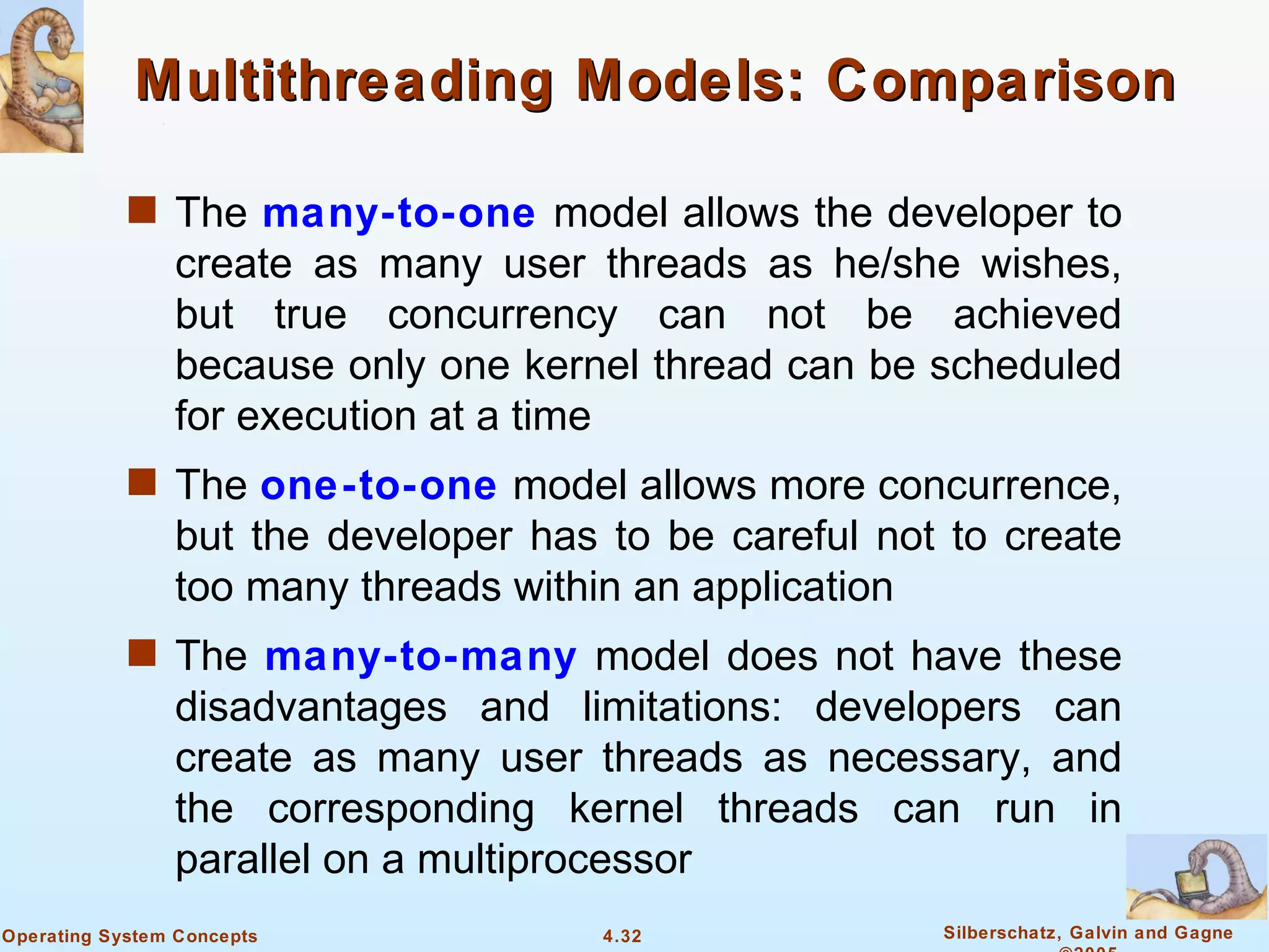 Multithreading Models: Comparison

            s The many-to-one model allows the developer to
                create as many user threads as he/she wishes,
                but true concurrency can not be achieved
                because only one kernel thread can be scheduled
                for execution at a time
            s The one-to-one model allows more concurrence,
                but the developer has to be careful not to create
                too many threads within an application
            s The many-to-many model does not have these
                disadvantages and limitations: developers can
                create as many user threads as necessary, and
                the corresponding kernel threads can run in
                parallel on a multiprocessor
Operating System Concepts             4.32             Silberschatz, Galvin and Gagne
 
