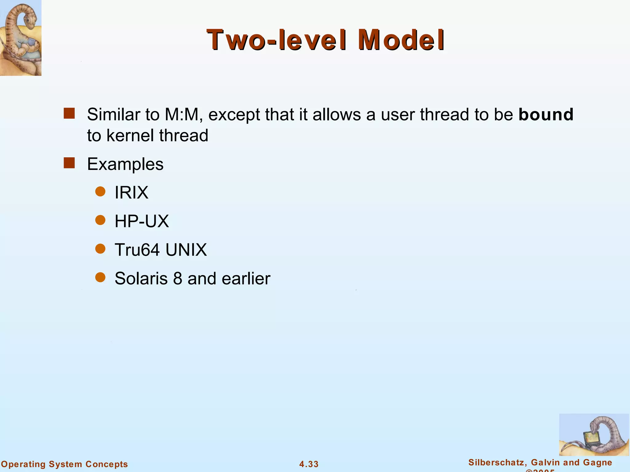 Two-level Model

            s Similar to M:M, except that it allows a user thread to be bound
                to kernel thread
            s Examples
                  q   IRIX
                  q   HP-UX
                  q   Tru64 UNIX
                  q   Solaris 8 and earlier




Operating System Concepts                     4.33             Silberschatz, Galvin and Gagne
 