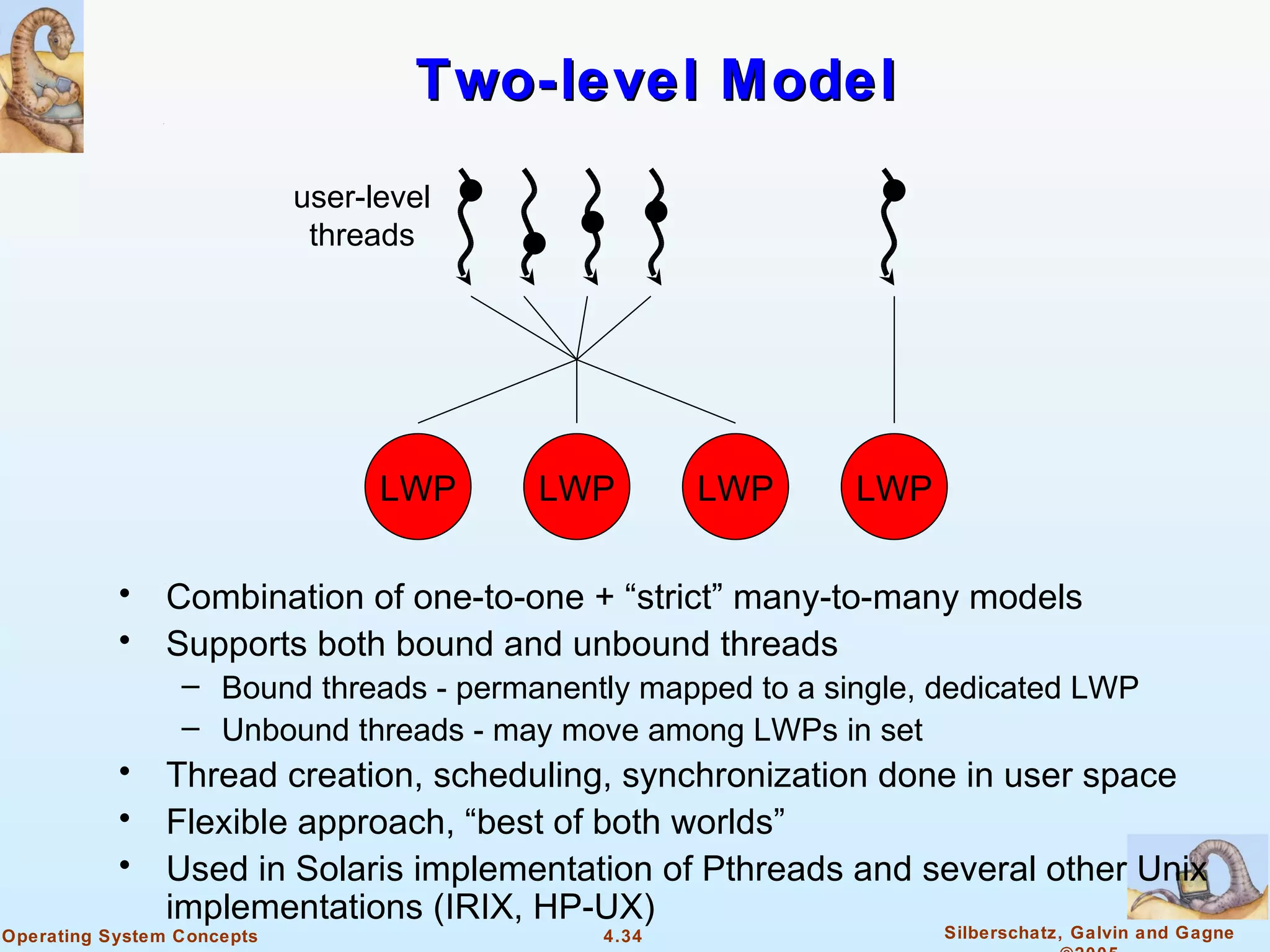 Two-level Model
                            user-level
                             threads




                                  LWP    LWP       LWP       LWP

           •    Combination of one-to-one + “strict” many-to-many models
           •    Supports both bound and unbound threads
                 – Bound threads - permanently mapped to a single, dedicated LWP
                 – Unbound threads - may move among LWPs in set
           •    Thread creation, scheduling, synchronization done in user space
           •    Flexible approach, “best of both worlds”
           •    Used in Solaris implementation of Pthreads and several other Unix
                implementations (IRIX, HP-UX)
Operating System Concepts                   4.34                   Silberschatz, Galvin and Gagne
 