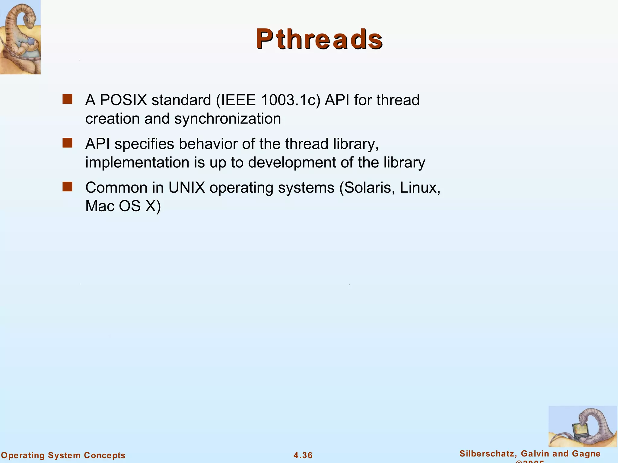 Pthreads

            s A POSIX standard (IEEE 1003.1c) API for thread
                creation and synchronization
            s API specifies behavior of the thread library,
                implementation is up to development of the library
            s Common in UNIX operating systems (Solaris, Linux,
                Mac OS X)




Operating System Concepts                      4.36                  Silberschatz, Galvin and Gagne
 