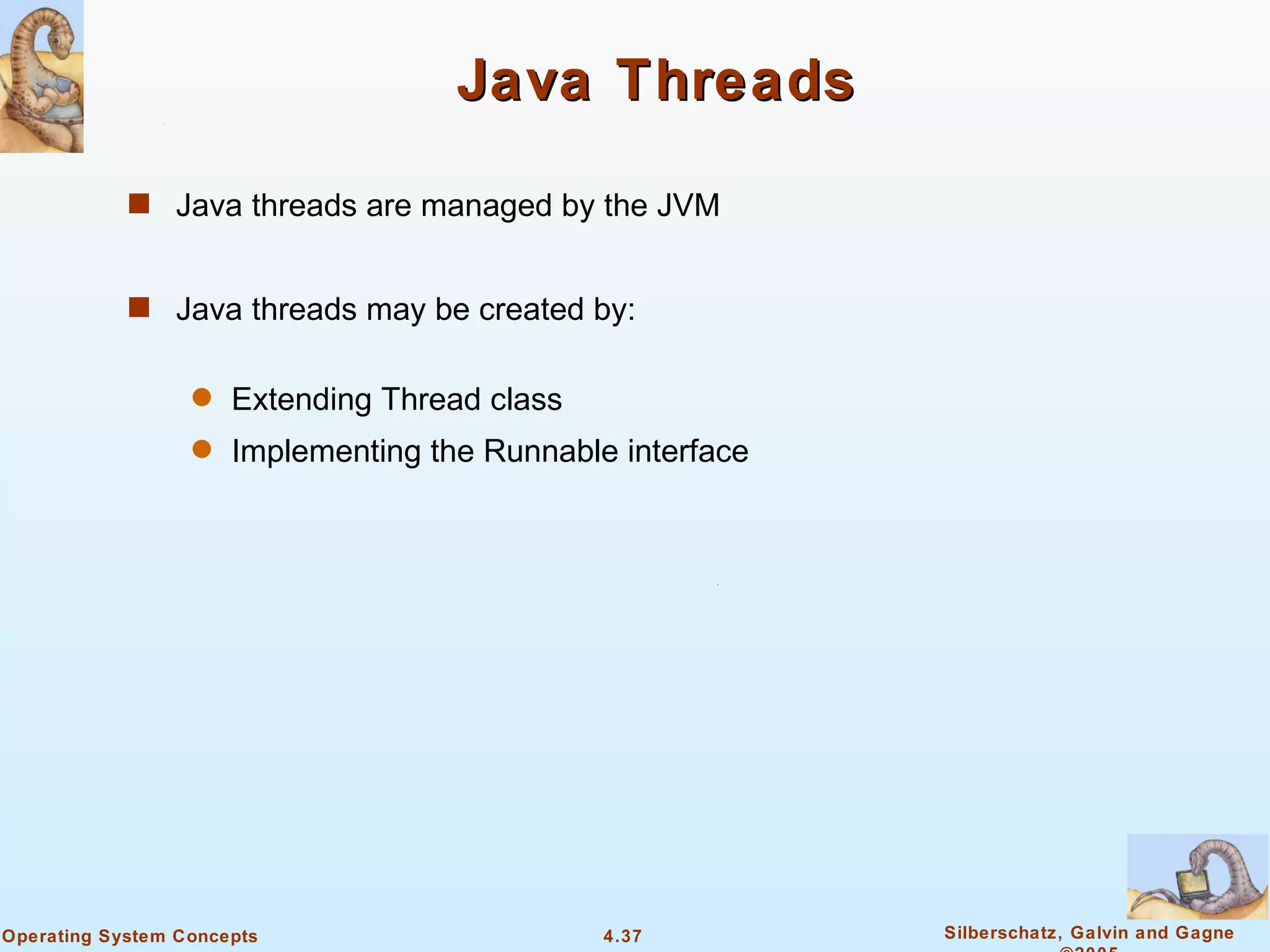 Java Threads

            s Java threads are managed by the JVM


            s Java threads may be created by:


                  q   Extending Thread class
                  q   Implementing the Runnable interface




Operating System Concepts                      4.37         Silberschatz, Galvin and Gagne
 
